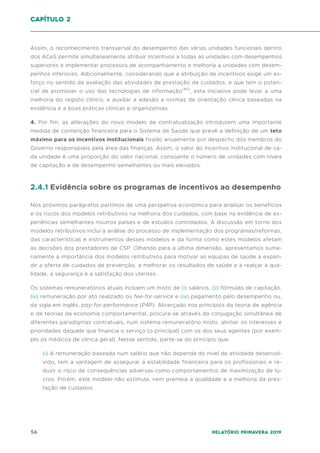 56 Relatório Primavera 2019
Assim, o reconhecimento transversal do desempenho das várias unidades funcionais dentro
dos ACeS permite simultaneamente atribuir incentivos a todas as unidades com desempenhos
superiores e implementar processos de acompanhamento e melhoria a unidades com desem-
penhos inferiores. Adicionalmente, considerando que a atribuição de incentivos exige um es-
forço no sentido da avaliação das atividades de prestação de cuidados, e que tem o poten-
cial de promover o uso das tecnologias de informação(40)
, esta iniciativa pode levar a uma
melhoria do registo clínico, e auxiliar a adesão a normas de orientação clínica baseadas na
evidência e a boas práticas clínicas e organizativas.
4. Por fim, as alterações do novo modelo de contratualização introduzem uma importante
medida de contenção financeira para o Sistema de Saúde que prevê a definição de um teto
máximo para os incentivos institucionais fixado anualmente por despacho dos membros do
Governo responsáveis pela área das finanças. Assim, o valor do incentivo institucional de ca-
da unidade é uma proporção do valor nacional, consoante o número de unidades com níveis
de capitação e de desempenho semelhantes ou mais elevados.
2.4.1 Evidência sobre os programas de incentivos ao desempenho
Nos próximos parágrafos partimos de uma perspetiva económica para analisar os benefícios
e os riscos dos modelos retributivos na melhoria dos cuidados, com base na evidência de ex-
periências semelhantes noutros países e de estudos controlados. A discussão em torno dos
modelos retributivos inclui a análise do processo de implementação dos programas/reformas,
das características e instrumentos desses modelos e da forma como estes modelos afetam
as decisões dos prestadores de CSP. Olhando para a última dimensão, apresentamos suma-
riamente a importância dos modelos retributivos para motivar as equipas de saúde a expan-
dir a oferta de cuidados de prevenção, a melhorar os resultados de saúde e a realçar a qua-
lidade, a segurança e a satisfação dos utentes.
Os sistemas remuneratórios atuais incluem um misto de (i) salários, (ii) fórmulas de capitação,
(iii) remuneração por ato realizado ou fee-for-service e (iv) pagamento pelo desempenho ou,
da sigla em inglês, pay-for-performance (P4P). Alicerçado nos princípios da teoria de agência
e de teorias da economia comportamental, procura-se através da conjugação simultânea de
diferentes paradigmas contratuais, num sistema remuneratório misto, alinhar os interesses e
prioridades daquele que financia o serviço (o principal) com os dos seus agentes (por exem-
plo os médicos de clínica geral). Nesse sentido, parte-se do princípio que:
(i) A remuneração baseada num salário que não dependa do nível de atividade desenvol-
vido, tem a vantagem de assegurar a estabilidade financeira para os profissionais e re-
duzir o risco de consequências adversas como comportamentos de maximização de lu-
cros. Porém, este modelo não estimula, nem premeia a qualidade e a melhoria da pres-
tação de cuidados.
capítulo 2
 