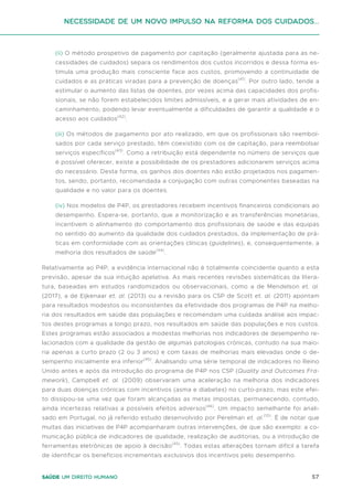 57
Saúde um direito humano
(ii) O método prospetivo de pagamento por capitação (geralmente ajustada para as ne-
cessidades de cuidados) separa os rendimentos dos custos incorridos e dessa forma es-
timula uma produção mais consciente face aos custos, promovendo a continuidade de
cuidados e as práticas viradas para a prevenção de doenças(41)
. Por outro lado, tende a
estimular o aumento das listas de doentes, por vezes acima das capacidades dos profis-
sionais, se não forem estabelecidos limites admissíveis, e a gerar mais atividades de en-
caminhamento, podendo levar eventualmente a dificuldades de garantir a qualidade e o
acesso aos cuidados(42)
.
(iii) Os métodos de pagamento por ato realizado, em que os profissionais são reembol-
sados por cada serviço prestado, têm coexistido com os de capitação, para reembolsar
serviços específicos(43)
. Como a retribuição está dependente no número de serviços que
é possível oferecer, existe a possibilidade de os prestadores adicionarem serviços acima
do necessário. Desta forma, os ganhos dos doentes não estão projetados nos pagamen-
tos, sendo, portanto, recomendada a conjugação com outras componentes baseadas na
qualidade e no valor para os doentes.
(iv) Nos modelos de P4P, os prestadores recebem incentivos financeiros condicionais ao
desempenho. Espera-se, portanto, que a monitorização e as transferências monetárias,
incentivem o alinhamento do comportamento dos profissionais de saúde e das equipas
no sentido do aumento da qualidade dos cuidados prestados, da implementação de prá-
ticas em conformidade com as orientações clínicas (guidelines), e, consequentemente, a
melhoria dos resultados de saúde(44)
.
Relativamente ao P4P, a evidência internacional não é totalmente coincidente quanto a esta
previsão, apesar da sua intuição apelativa. As mais recentes revisões sistemáticas da litera-
tura, baseadas em estudos randomizados ou observacionais, como a de Mendelson et. al.
(2017), a de Eijkenaar et. al. (2013) ou a revisão para os CSP de Scott et. al. (2011) apontam
para resultados modestos ou inconsistentes da efetividade dos programas de P4P na melho-
ria dos resultados em saúde das populações e recomendam uma cuidada análise aos impac-
tos destes programas a longo prazo, nos resultados em saúde das populações e nos custos.
Estes programas estão associados a modestas melhorias nos indicadores de desempenho re-
lacionados com a qualidade da gestão de algumas patologias crónicas, contudo na sua maio-
ria apenas a curto prazo (2 ou 3 anos) e com taxas de melhorias mais elevadas onde o de-
sempenho inicialmente era inferior(45)
. Analisando uma série temporal de indicadores no Reino
Unido antes e após da introdução do programa de P4P nos CSP (Quality and Outcomes Fra-
mework), Campbell et. al. (2009) observaram uma aceleração na melhoria dos indicadores
para duas doenças crónicas com incentivos (asma e diabetes) no curto-prazo, mas este efei-
to dissipou-se uma vez que foram alcançadas as metas impostas, permanecendo, contudo,
ainda incertezas relativas a possíveis efeitos adversos(46)
. Um impacto semelhante foi anali-
sado em Portugal, no já referido estudo desenvolvido por Perelman et. al.(10)
. É de notar que
muitas das iniciativas de P4P acompanharam outras intervenções, de que são exemplo: a co-
municação pública de indicadores de qualidade, realização de auditorias, ou a introdução de
ferramentas eletrónicas de apoio à decisão(45)
. Todas estas alterações tornam difícil a tarefa
de identificar os benefícios incrementais exclusivos dos incentivos pelo desempenho.
Necessidade de um Novo impulso na reforma dos Cuidados...
 