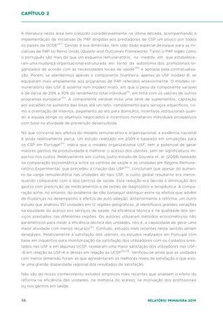 58 Relatório Primavera 2019
A literatura nesta área tem crescido consideravelmente na última década, acompanhando a
implementação de iniciativas de P4P dirigidas aos prestadores de CSP um pouco por todos
os países da OCDE(47)
. Devido à sua dimensão, tem sido dado especial destaque para as ini-
ciativas de P4P no Reino Unido (Quality and Outcomes Framework). Tanto o P4P inglês como
o português são mais do que um esquema remuneratório, na medida em que estabelece-
ram uma mudança organizacional estruturada em torno da autonomia dos profissionais or-
ganizados de acordo com as necessidades locais de saúde(48)
e apoiada pela contratualiza-
ção. Porém, se atendermos apenas à componente financeira, apenas as USF modelo B, se
equiparam mais amplamente aos programas de P4P referidos anteriormente. O modelo re-
muneratório das USF B assenta num modelo misto, em que o peso da componente variável
é de cerca de 20% a 30% do rendimento total individual(9)
, em linha com os valores de outros
programas europeus(49)
. A componente variável inclui uma série de suplementos: capitação
por escalões no aumento das listas até um teto, complemento para serviços específicos, co-
mo a orientação de internos, pagamento ao ato para domicílios, incentivos institucionais quan-
do a equipa atinge os objetivos negociados e incentivos monetários individuais prospetivos
com base na atividade de prevenção desenvolvida.
No que concerne aos efeitos do modelo remunerativo e organizacional, a evidência nacional
é ainda relativamente parca. Um estudo realizado em 2009 e baseado em simulações para
os CSP em Portugal(51)
, indica que o modelo organizacional USF, tem o potencial de gerar
maiores ganhos de produtividade e melhorar o acesso dos utentes, sem ter significativos im-
pactos nos custos. Relativamente aos custos, outro estudo de Gouveia et. al. (2008) baseado
na comparação econométrica entre os centros de saúde e as unidades em Regime Remune-
ratório Experimental, que precedeu a criação das USF(50)
, concluíram que apesar do aumen-
to da carga remuneratória nas unidades do tipo USF, o custo global resultante era menor,
quando comparado com o dos centros de saúde. Esta redução era devida à diminuição dos
gastos com prescrição de medicamentos e de testes de diagnostico e terapêutica. A compa-
ração sofre, no entanto, do problema de não conseguir distinguir entre os efeitos que advêm
de mudanças no desempenho e efeitos de auto-seleção. Anteriormente à reforma, um outro
estudo que analisou 351 unidades em 12 regiões geográficas, já identificava grandes variações
na equidade do acesso aos serviços de saúde, na eficiência técnica e na qualidade dos ser-
viços prestados nas diferentes regiões. Os autores utilizaram métodos econométricos não
paramétricos para medir a eficiência técnica das unidades, isto é, a capacidade de gerar uma
maior atividade com menos recursos(51)
. Contudo, estudos mais recentes neste sentido seriam
desejáveis. Relativamente à satisfação dos utentes, os estudos realizados em Portugal com
base em inquéritos para monitorização da satisfação dos utilizadores com os cuidados pres-
tados nas USF e em algumas UCSP, revelaram uma maior satisfação dos utilizadores nas USF-
-B em relação às USF-A e destas em relação às UCSP(52,53)
. Verificou-se ainda que as unidades
com menor dimensão foram as que apresentaram os melhores níveis de satisfação e que exis-
te uma grande disparidade regional dos resultados da satisfação.
Não são do nosso conhecimento estudos empíricos mais recentes que analisem o efeito da
reforma na eficiência das unidades, na melhoria do acesso, na motivação dos profissionais
ou nos ganhos em saúde.
capítulo 2
 