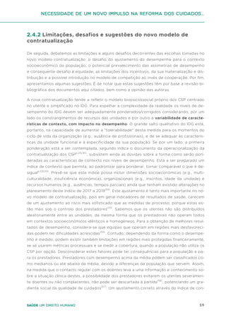 59
Saúde um direito humano
2.4.2 Limitações, desafios e sugestões do novo modelo de
contratualização
De seguida, debatemos as limitações e alguns desafios decorrentes das escolhas tomadas no
novo modelo contratualização: o desafio do ajustamento do desempenho para o contexto
socioeconómico da população; o potencial prevalecimento das assimetrias de desempenho
e consequente desafio à equidade; as limitações dos incentivos, da sua materialização e dis-
tribuição e a possível introdução no modelo de competição ao invés de cooperação. Por fim,
apresentamos algumas sugestões. É de notar que estas sugestões têm por base a revisão bi-
bliográfica dos documentos aqui citados, bem como a opinião das autoras.
A nova contratualização tende a refletir o modelo biopsicossocial próprio dos CSP centrado
no utente e simplificado no IDG. Para espelhar a complexidade da realidade os níveis de de-
sempenho do IDG devem ser adequadamente ponderados/corrigidos considerando, por um
lado os constrangimentos de recursos das unidades e por outro a variabilidade de caracte-
rísticas de contexto, com impacto no desempenho. O grande salto qualitativo do IDG está,
portanto, na capacidade de aumentar a "tolerabilidade" desta medida para os momentos do
ciclo de vida da organização (e.g., ausência de profissionais), e de se adequar às caracterís-
ticas da unidade funcional e à especificidade da sua população. Se por um lado, a primeira
ponderação está a ser contemplada, segundo indica o documento da operacionalização da
contratualização dos CSPp.25(30)
, subsistem ainda as dúvidas sobre a forma como serão pon-
deradas as características de contexto nos níveis de desempenho. Está a ser preparado um
índice de contexto que permita, ao padronizar para ponderar, tornar comparável o que é de-
sigualp.33(30)
. Prevê-se que este índice possa incluir dimensões socioeconómicas (e.g., multi-
culturalidade, insuficiência económica), organizacionais (e.g., inscritos, idade da unidade) e
recursos humanos (e.g., ausências, tempos parciais) ainda que tenham existido alterações no
planeamento deste índice de 2017 a 2019(54)
. Este ajustamento é tanto mais importante no no-
vo modelo de contratualização, pois em geral indicadores de resultados de saúde, carecem
de um ajustamento ao risco mais sofisticado que as medidas de processo, porque estas es-
tão mais sob o controlo dos prestadores(33)
. Sabemos que os utentes não são distribuídos
aleatoriamente entre as unidades, da mesma forma que os prestadores não operam todos
em contextos socioeconómicos idênticos e homogéneos. Para a obtenção de melhores resul-
tados de desempenho, considera-se que equipas que operam em regiões mais desfavoreci-
das podem ter dificuldades acrescidas(55)
. Contudo, dependendo da forma como o desempe-
nho é medido, podem existir também limitações em regiões mais protegidas financeiramente,
se se usarem métricas processuais e se medir a cobertura, quando a população não utiliza os
CSP por opção. Desconsiderar estes fatores pode ter consequências para a população e pa-
ra os prestadores. Prestadores com desempenho acima da média podem ser classificados co-
mo medianos ou até abaixo da média, devido a diferenças da população que servem. Assim,
na medida que o contacto regular com os doentes leva a uma informação e conhecimento so-
bre a situação clínica destes, a possibilidade dos prestadores evitarem os utentes severamen-
te doentes ou não complacentes, não pode ser descartada à partida(56)
, potenciando um gra-
diente social da qualidade de cuidados(57)
. Um ajustamento correto através do índice de con-
Necessidade de um Novo impulso na reforma dos Cuidados...
 
