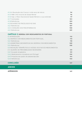 94
96
97
101
103
106
107
108
109
112
113
118
120
130
131
131
134
141
143
147
159
169
4.1.4 A Revolução dos Cravos e vinte anos de inércia
4.1.5 1998: Uma nova lei de Saúde Mental
4.1.6 Hoje: o Plano Nacional de Saúde Mental e a sua extensão
4.1.7 Conclusões
4.1.8 Referências
4.2 ESCASSEZ DE PSICÓLOGOS NO SNS
4.2.1 Referências
4.3 O CONSUMO DOS PSICOFÁRMACOS
4.3.1 Referências
capítulo 5 Despesa com medicamentos em Portugal
5.1 INTRODUÇÃO
5.2 DESPESA COM MEDICAMENTOS EM PORTUGAL
5.2.1 Referências
5.3 ASSIMETRIAS GEOGRÁFICAS NA DESPESA COM MEDICAMENTOS
5.3.1 Referências
5.4 INOVAÇÃO TERAPÊUTICA:O ACESSO AOS NOVOS MEDICAMENTOS
E O QUADRO DE PREVISIBILIDADE NECESSÁRIA
5.4.1 Inovação terapêutica
5.4.2 Medicamentos inovadores em Portugal
5.4.3 Proposta de quadro de debate/decisão
5.4.4 Referências
Conclusão
Anexos
Apêndices
 