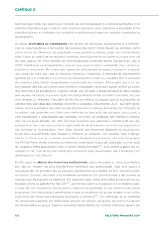 60 Relatório Primavera 2019
capítulo 2
texto perspetivado que suportará o modelo de contratualização e o sistema retributivo é de
extrema importância para reduzir este incentivo perverso, para promover a equidade entre
cidadãos (acesso e qualidade dos cuidados) e profissionais (carga de trabalho e avaliação do
desempenho).
As atuais assimetrias no desempenho não devem ser atribuídas exclusivamente a ineficiên-
cias na organização ou à motivação das equipas das UCSP. Estas devem-se também, como
vimos acima, às diferenças da população a que prestam cuidados, a par com outras limita-
ções, como as carências de recursos humanos, particularmente na periferia urbana e no sul
do país. Apesar do novo modelo de contratualização pretender tornar comparáveis USF e
UCSP, mantêm-se as desigualdades, uma vez que quem produz visivelmente mais, recebe in-
centivos institucionais. Por outro lado, quem tem dificuldades em produzir pode vir a agravá-
-las, cada vez mais, por falta de recursos humanos e materiais. A medição do desempenho
ajustada para o contexto e os prémios ao desempenho a todas as unidades têm o potencial
de contribuir para reduzir desigualdades na prestação de cuidados. Ainda assim, por si só, es-
tas medidas não são suficientes para melhorar a equidade, tanto para quem recebe os cuida-
dos como para os prestadores. Subsiste ainda, por um lado, a dupla penalização dos utentes
sem equipa de saúde, e a acentuação das desigualdades entre unidades funcionais, ao pre-
miar sempre os melhores. Para além de não ter um médico ou equipa que os acompanhe, os
utentes fora das listas dos médicos recorrem a unidades, tipicamente UCSP, que têm geral-
mente piores resultados nas métricas de desempenho e maiores limitações na obtenção de
incentivos que poderiam contribuir para melhorias na prestação de cuidados, conduzindo a
uma estagnação e degradação das unidades. Ao invés, as unidades com melhores resulta-
dos, na sua generalidade USF, têm recursos humanos que valorizam a melhoria do seu de-
sempenho e têm maior autonomia e capacidade de se envolverem na mudança organizacio-
nal, sentindo-se reconhecidos. Além disso, através dos incentivos dispõem de recursos ma-
teriais para a qualificação das equipas e melhorar as unidades, contribuindo para o alarga-
mento do fosso com as restantes. A evidência baseada nos primeiros três anos do progra-
ma P4P do Reino Unido demonstrou melhorias moderadas no gap de qualidade na prestação
de cuidados entre populações mais e menos desfavorecidas(55)
. Esta melhoria pode ter re-
sultado do facto de terem sido oferecidos incentivos pelo desempenho até a unidades com
desempenhos muito baixos.
Em Portugal, os efeitos dos incentivos institucionais, agora alargados a todas as unidades,
por não se tratarem de uma transferência monetária aos profissionais (pois está sujeita à
aprovação de um projeto) não se equipara diretamente aos efeitos do P4P descritos ante-
riormente. Contudo, este tem uma finalidade semelhante. Em primeira linha a de premiar as
equipas que alcançaram os objetivos. Em segundo lugar, estes resultados encontram-se pu-
blicados online na plataforma “BI-CSP”(11)
, permitindo assim a divulgação e o escrutínio públi-
co que são um importante veículo para a melhoria da qualidade. O que sabemos de outros
programas com mecanismos semelhantes é que os incentivos de grupo tendem a ser prefe-
ríveis face aos incentivos individuais consoante o contexto(62)
. Por definição, se as questões
de desempenho podem ser melhoradas através do esforço do grupo, os incentivos devem
ser direcionados ao grupo. Aspetos que estão dependentes do controlo individual, devem ser
 