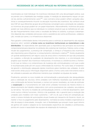 61
Saúde um direito humano
incentivados ao nível individual. Os incentivos individuais têm uma desvantagem prática, que
se prende com a fiabilidade das medidas usadas. A medição do desempenho requer um pai-
nel de utentes suficientemente vasto(58)
, caso contrário estas podem refletir variações alea-
tórias e consequentemente incorrer na alocação incorreta dos incentivos. No contexto atual
dos CSP em que diferentes grupos de profissionais convergem para a prestação de cuidados,
os incentivos de grupo podem ter um papel importante. Adicionalmente, incentivos de grupo
podem ser mais efetivos que os individuais no contexto atual em que as ineficiências em saú-
de são frequentemente vistas como o resultado de falhas no sistema, e porque o desempe-
nho depende das condições estruturais como a assistência de outros profissionais, colabora-
ção, revisão por pares, e a infraestrutura disponível.
Para garantir a efetividade destes instrumentos para o estímulo ao desempenho das equipas
devemos aferir também a forma como os incentivos institucionais se materializam e são
distribuídos. Os especialistas têm apontado para a importância dos princípios da economia
comportamental para desenhar os atributos dos sistemas de incentivos. Fatores como a mag-
nitude dos pagamentos, a presença de competição, o timing e a frequência dos incentivos,
são importantes para influenciar o comportamento individual e coletivo(59)
. Existe atualmente
um grande desfasamento (em alguns casos de anos) entre o momento em que são prestados
os cuidados, a aferição da qualidade do desempenho dos mesmos, e a concretização dos
projetos que resultam dos incentivos institucionais. A incerteza e a distância entre o momen-
to em que as metas e os compromissos de mudança são contratualizados e em que a ação
é recompensada pode pôr em causa a efetividade do incentivo. Por outro lado, é fundamen-
tal garantir a distribuição adequada destes incentivos pelos membros das unidades. A este
nível existe ainda pouca informação disponível sobre a forma como este instrumento está a
ser utilizado e passado aos diferentes membros que compõem as equipas de saúde.
Finalmente, persiste no novo modelo de contratualização a perpetuação das desigualdades
para a obtenção de recursos, entre unidades com melhores resultados que beneficiam de
uma combinação de fatores favoráveis, e outras com piores resultados, ao invés de estimular
a cooperação e o funcionamento em rede entre unidades funcionais do mesmo ACeS e o
desenvolvimento de trabalho colaborativo com outros prestadores de cuidados, secundários
ou terciários. Tal como no modelo de contratualização anterior, o nível de desempenho, bem
como outros critérios funcionais, clínicos e de qualidade, são o garante para a evolução das
unidades para modelos com maior autonomia – USF A e B, que é feita em competição pe-
rante o número limitado de autorizações anuais fixadas por despacho do Governo. Assim, ao
manter o foco no pagamento pelo desempenho, normaliza-se estes modelos organizativos e
não dá espaço à diversidade, inovação, nem à flexibilidade que possam trazer igual retorno
de ganhos em saúde e adaptar-se às necessidades específicas de cidadãos e profissionais,
pondo em causa a capacidade das equipas de adaptação às mudanças.
Necessidade de um Novo impulso na reforma dos Cuidados...
 