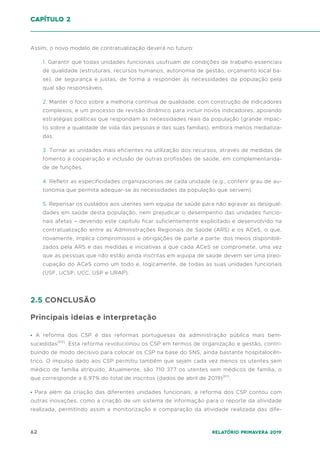 62 Relatório Primavera 2019
Assim, o novo modelo de contratualização deverá no futuro:
1. Garantir que todas unidades funcionais usufruam de condições de trabalho essenciais
de qualidade (estruturais, recursos humanos, autonomia de gestão, orçamento local ba-
se), de segurança e justas, de forma a responder às necessidades da população pela
qual são responsáveis.
2. Manter o foco sobre a melhoria contínua de qualidade, com construção de indicadores
complexos, e um processo de revisão dinâmico para incluir novos indicadores, apoiando
estratégias políticas que respondam às necessidades reais da população (grande impac-
to sobre a qualidade de vida das pessoas e das suas famílias), embora menos mediatiza-
das.
3. Tornar as unidades mais eficientes na utilização dos recursos, através de medidas de
fomento à cooperação e inclusão de outras profissões de saúde, em complementarida-
de de funções.
4. Refletir as especificidades organizacionais de cada unidade (e.g., conferir grau de au-
tonomia que permita adequar-se às necessidades da população que servem).
5. Repensar os cuidados aos utentes sem equipa de saúde para não agravar as desigual-
dades em saúde desta população, nem prejudicar o desempenho das unidades funcio-
nais afetas – devendo este capítulo ficar suficientemente explicitado e desenvolvido na
contratualização entre as Administrações Regionais de Saúde (ARS) e os ACeS, o que,
novamente, implica compromissos e obrigações de parte a parte: dos meios disponibili-
zados pela ARS e das medidas e iniciativas a que cada ACeS se compromete, uma vez
que as pessoas que não estão ainda inscritas em equipa de saúde devem ser uma preo-
cupação do ACeS como um todo e, logicamente, de todas as suas unidades funcionais
(USF, UCSP, UCC, USP e URAP).
2.5 CONCLUSÃO
Principais ideias e interpretação
• A reforma dos CSP é das reformas portuguesas da administração pública mais bem-
sucedidas(60)
. Esta reforma revolucionou os CSP em termos de organização e gestão, contri-
buindo de modo decisivo para colocar os CSP na base do SNS, ainda bastante hospitalocên-
trico. O impulso dado aos CSP permitiu também que sejam cada vez menos os utentes sem
médico de família atribuído. Atualmente, são 710 377 os utentes sem médicos de família, o
que corresponde a 6,97% do total de inscritos (dados de abril de 2019)(61)
.
• Para além da criação das diferentes unidades funcionais, a reforma dos CSP contou com
outras inovações, como a criação de um sistema de informação para o reporte da atividade
realizada, permitindo assim a monitorização e comparação da atividade realizada das dife-
capítulo 2
 