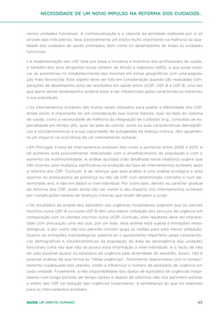 63
Saúde um direito humano
rentes unidades funcionais. A contratualização e o reporte da atividade realizada por si só
através dos indicadores, teve possivelmente um efeito muito importante na melhoria da qua-
lidade dos cuidados de saúde prestados, bem como no desempenho de todas as unidades
funcionais.
• A implementação das USF teve por base a iniciativa e incentivo dos profissionais de saúde,
e também dos seus dirigentes locais (diretor de ACeS) e regionais (ARS), o que pode expli-
car as assimetrias no estabelecimento das mesmas em zonas geográficas com uma popula-
ção mais favorecida. Este aspeto deve ser tido em consideração quando são realizadas com-
parações de desempenho e/ou de resultados em saúde entre UCSP, USF-A e USF-B, uma vez
que parte desse desempenho poderá estar a ser influenciado pelas características inerentes
à sua população.
• Os internamentos evitáveis são muitas vezes utilizados para avaliar a efetividade dos CSP.
Ainda assim, é importante ter em consideração que outros fatores, quer do lado do sistema
de saúde, como a necessidade de melhoria da integração de cuidados (e.g., consultas de es-
pecialidade em tempo útil), quer do lado do utente, como as suas características demográfi-
cas e socioeconómicas e a sua capacidade de autogestão da doença crónica, têm igualmen-
te um impacto na ocorrência de um internamento evitável.
• Em Portugal, a taxa de internamentos evitáveis tem vindo a aumentar entre 2000 e 2015, e
tal aumento está possivelmente relacionado com o envelhecimento da população e com o
aumento da multimorbilidade. A análise ajustada (não detalhada neste relatório) sugere que
não ocorreu uma mudança significativa na evolução da taxa de internamentos evitáveis após
a reforma dos CSP. Contudo, é de reforçar que esta análise é uma análise ecológica e está
assente no pressuposto da presença ou não de USF num determinado concelho e num de-
terminado ano, e não em dados a nível individual. Por outro lado, devido ao carácter gradual
da reforma dos CSP, pode ainda não ser visível o seu impacto nos internamentos evitáveis
por complicações tardias de doenças crónicas que levam décadas a surgir.
• Os resultados da análise dos episódios das urgências hospitalares sugerem que os utentes
inscritos numa USF-A ou numa USF-B têm uma menor utilização dos serviços de urgência em
comparação com os utentes inscritos numa UCSP. Contudo, este resultado deve ser interpre-
tado com precaução uma vez que, por um lado, esta análise está sujeita a limitações meto-
dológicas, e por outro não nos permite concluir quais as razões para esta menor utilização.
Quanto às limitações metodológicas salienta-se o ajustamento imperfeito pelas característi-
cas demográficas e socioeconómicas da população da área de abrangência das unidades
funcionais (uma vez que não se possui essa informação a nível individual), e o facto de não
ter sido possível ajustar os episódios de urgência pela severidade do episódio. Assim, não é
possível analisar de que forma as “falsas urgências”, fortemente relacionadas com o compor-
tamento inadequado dos utentes, estão a influenciar o número de episódios de urgência em
cada unidade. Finalmente, a não disponibilidade dos dados de episódios de urgências hospi-
talares num longo período de tempo (antes e depois da reforma) não nos permitem estimar
o efeito das USF na redução das urgências hospitalares, à semelhança do que foi realizado
para os internamentos evitáveis.
Necessidade de um Novo impulso na reforma dos Cuidados...
 