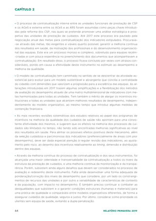 64 Relatório Primavera 2019
• O processo de contratualização interna entre as unidades funcionais de prestação de CSP
e os ACeS e externa entre os ACeS e as ARS foram assumidas como peças chave introduzi-
das pela reforma dos CSP, nas quais se pretende promover uma análise estratégica e pros-
petiva das unidades de prestação de cuidados. Até 2017 este processo era pautado pela
negociação anual das metas para contratualização dos indicadores estipulados. Procurava-
-se através das metas, tão exigentes e viáveis quanto possível, garantir a melhoria continua
dos resultados em saúde, da motivação dos profissionais e do desenvolvimento organizacio-
nal das equipas. Este era um processo moroso e complexo, sobretudo para equipas recém-
-criadas e com pouca experiência no preenchimento dos documentos que acompanhavam a
contratualização. Em resultado disso, o processo ficava concluído por vezes com atrasos con-
sideráveis, pondo em causa a efetividade deste instrumento no estímulo ao desempenho e
melhoria da qualidade.
• O modelo de contratualização tem caminhado no sentido de se descentrar da atividade as-
sistencial para evoluir para um modelo sustentável e abrangente que concilia a centralidade
do cidadão com dimensões que valorizam a progressão para a excelência das equipas. As al-
terações introduzidas em 2017 trazem algumas simplificações e a flexibilização dos métodos
de avaliação do desempenho através de uma matriz multidimensional de indicadores com me-
tas harmonizadas para todas as unidades. Tem também o mérito de alargar os incentivos ins-
titucionais a todas as unidades que alcancem melhores resultados de desempenho, indepen-
dentemente do modelo organizativo, ao mesmo tempo que introduz algumas medidas de
contenção financeira.
• As mais recentes revisões sistemáticas dos estudos relativos ao papel dos programas de
incentivos na melhoria da qualidade dos cuidados de saúde não apontam para uma consis-
tente efetividade dos mesmos, e sugerem que os efeitos na melhoria dos processos de cui-
dados são limitados no tempo, não tendo sido encontradas melhorias significativas ao nível
dos resultados em saúde. Para alinhar os possíveis efeitos positivos deste mecanismo, além
da seleção cuidadosa e parcimoniosa dos indicadores (preferencialmente de áreas com pior
desempenho), deve ser dada especial atenção à regular revisão dos indicadores, ao ajusta-
mento pelo risco, ao desenho dos incentivos relativamente ao timing, dimensão e distribuição
dentro das equipas.
• Através da melhoria contínua do processo de contratualização e dos seus instrumentos, foi
alcançada uma maior celeridade e transversalidade da contratualização a todos os níveis da
estrutura da prestação de cuidados, e uma melhoria contínua da monitorização e da transpa-
rência. Porém, subsistem ainda alguns desafios que devem ser considerados no processo de
avaliação e redesenho deste instrumento. Falta ainda desenvolver uma forma adequada de
ponderação/correção dos níveis de desempenho que considere, por um lado os constrangi-
mentos de recursos das unidades e por outro a variabilidade de características de contexto
e da população, com impacto no desempenho. É também preciso continuar a combater as
desigualdades que subsistem e o garantir condições estruturais (humanas e materiais) para
uma prática de qualidade e comparáveis entre modelos organizativos diferentes, de forma a
assegurar cuidados de qualidade, seguros e justos. Por último, considerar como prioridade os
utentes sem equipa de saúde, evitando a dupla penalização.
capítulo 2
 