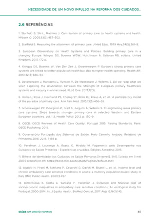 65
Saúde um direito humano
2.6 REFERÊNCIAS
1. Starfield B, Shi L, Macinko J. Contribution of primary care to health systems and health.
Milbank Q. 2005;83(3):457–502.
2. Starfield B. Measuring the attainment of primary care. J Med Educ. 1979 May;54(5):361–9.
3. European Observatory on Health Systems and Policies. Building primary care in a
changing Europe. Kringos DS, Boerma WGW, Hutchinson A, Saltman RB, editors. United
Kingdom; 2015. 172 p.
4. Kringos DS, Boerma W, Van Der Zee J, Groenewegen P. Europe’s strong primary care
systems are linked to better population health but also to higher health spending. Health Aff.
2013;32(4):686–94.
5. Detollenaere J, Hanssens L, Vyncke V, De Maeseneer J, Willems S. Do we reap what we
sow? Exploring the Association between the Strength of European primary healthcare
systems and inequity in unmet need. PLoS One. 2017;12(1).
6. Homa L, Rose J, Hovmand PS, Cherng ST, Riolo RL, Kraus A, et. al.. A participatory model
of the paradox of primary care. Ann Fam Med. 2015;13(5):456–65.
7. Groenewegen PP, Dourgnon P, Greß S, Jurgutis A, Willems S. Strengthening weak primary
care systems: Steps towards stronger primary care in selected Western and Eastern
European countries. Vol. 113, Health Policy. 2013. p. 170–9.
8. OECD. OECD Reviews of Health Care Quality: Portugal 2015: Raising Standards. Paris:
OECD Publishing; 2015.
9. Observatório Português dos Sistemas de Saúde. Meio Caminho Andado. Relatório de
Primavera 2018. 2018. 1-188 p.
10. Perelman J, Lourenço A, Russo G, Miraldo M. Pagamento pelo Desempenho nos
Cuidados de Saúde Primários - Experiências cruzadas. Edições Almedina; 2016.
11. Bilhete de Identidade dos Cuidados de Saúde Primários [Internet]. SNS. [citado em 3 mai
2019]. Disponível em: https://bicsp.min-saude.pt/pt/Paginas/default.aspx
12. Agabiti N, Pirani M, Schifano P, Cesaroni G, Davoli M, Bisanti L, et. al.. Income level and
chronic ambulatory care sensitive conditions in adults: a multicity population-based study in
Italy. BMC Public Health. 2009;9:457.
13. Dimitrovová K, Costa C, Santana P, Perelman J. Evolution and financial cost of
socioeconomic inequalities in ambulatory care sensitive conditions: An ecological study for
Portugal, 2000-2014. Int J Equity Health. BioMed Central; 2017 Aug 16;16(1):145.
Necessidade de um Novo impulso na reforma dos Cuidados...
 