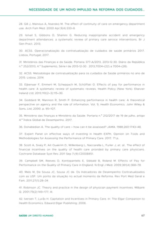 67
Saúde um direito humano
28. Gill J, Mainous A, Nsereko M. The effect of continuity of care on emergency department
use. Arch Fam Med. 2000 Apr;9(4):333–8.
29. Ismail S, Gibbons D, Shamini G. Reducing inappropriate accident and emergency
department attendances: a systematic review of primary care service interventions. Br J
Gen Pract. 2013;
30. ACSS. Operacionalização da contratualização de cuidados de saúde primários 2017.
Lisboa, Portugal; 2017.
31. Ministérios das Finanças e da Saúde. Portaria 377-A/2013, 2013-12-30. Diário da República
n.º 252/2013, 4.º Suplemento, Série I de 2013-12-30 . 2013;7004–(22) a 7004–(28).
32. ACSS. Metodologia de contratualização para os cuidados de Saúde primários no ano de
2015. Lisboa; 2014.
33. Eijkenaar F, Emmert M, Scheppach M, Schöffski O. Effects of pay for performance in
health care: A systematic review of systematic reviews. Health Policy (New York). Elsevier
Ireland Ltd; 2013;110(2–3):115–30.
34. Goddard M, Mannion R, Smith P. Enhancing performance in health care: A theoretical
perspective on agency and the role of information. Vol. 9, Health Economics. John Wiley &
Sons, Ltd; 2000. p. 95–107.
35. Ministério das finanças e Ministério da Saúde. Portaria n.º 212/2017 de 19 de julho, artigo
4.º Índice Global de Desempenho. 2017.
36. Donabedian A. The quality of care – how can it be assessed? JAMA. 1988;260:1743–48.
37. Expert Panel on effective ways of investing in Health EXPH. Opinion on Tools and
Methodologies for Assessing the Performance of Primary Care. 2017. 71 p.
38. Scott A, Sivey P, Ait Ouakrim D, Willenberg L, Naccarella L, Furler J, et. al.. The effect of
financial incentives on the quality of health care provided by primary care physicians.
Cochrane Database Syst Rev. 2011 Sep 7;(9):CD008451.
39. Campbell SM, Reeves D, Kontopantelis E, Sibbald B, Roland M. Effects of Pay for
Performance on the Quality of Primary Care in England. N Engl J Med. 2009;361(4):368–78.
40. Melo M, De Sousa JC, Sousa JC de. Os Indicadores de Desempenho Contratualizados
com as USF: Um ponto da situação no actual momento da Reforma. Rev Port Med Geral e
Fam. 2011;27(1):28–34.
41. Robinson JC. Theory and practice in the design of physician payment incentives. Milbank
Q. 2001;79(2):149–177, III.
42. Iversen T, Lurås H. Capitation and Incentives in Primary Care. In: The Elgar Companion to
Health Economics. Edward Elgar Publishing; 2006.
Necessidade de um Novo impulso na reforma dos Cuidados...
 