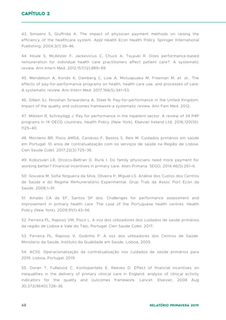 68 Relatório Primavera 2019
43. Simoens S, Giuffrida A. The impact of physician payment methods on raising the
efficiency of the healthcare system. Appl Health Econ Health Policy. Springer International
Publishing; 2004;3(1):39–46.
44. Houle S, McAlister F, Jackevicius C, Chuck A, Tsuyuki R. Does performance-based
remuneration for individual health care practitioners affect patient care?: A systematic
review. Ann Intern Med. 2012;157(12):889–99.
45. Mendelson A, Kondo K, Damberg C, Low A, Motuapuaka M, Freeman M, et. al.. The
effects of pay-for-performance programs on health, health care use, and processes of care:
A systematic review. Ann Intern Med. 2017;166(5):341–53.
46. Gillam SJ, Niroshan Siriwardena A, Steel N. Pay-for-performance in the United Kingdom:
Impact of the quality and outcomes framework-a systematic review. Ann Fam Med. 2012;
47. Milstein R, Schreyögg J. Pay for performance in the inpatient sector: A review of 34 P4P
programs in 14 OECD countries. Health Policy (New York). Elsevier Ireland Ltd; 2016;120(10):
1125–40.
48. Monteiro BR, Pisco AMSA, Candoso F, Bastos S, Reis M. Cuidados primários em saúde
em Portugal: 10 anos de contratualização com os serviços de saúde na Região de Lisboa.
Cien Saude Colet. 2017;22(3):725–36.
49. Kolozsvári LR, Orozco-Beltran D, Rurik I. Do family physicians need more payment for
working better? Financial incentives in primary care. Aten Primaria. SEGO; 2014;46(5):261–6.
50. Gouveia M, Sofia Nogueira da Silva, Oliveira P, Miguel LS. Análise dos Custos dos Centros
de Saúde e do Regime Remuneratório Experimental. Grup Trab da Assoc Port Econ da
Saúde. 2008;1–91.
51. Amado CA da EF, Santos SP dos. Challenges for performance assessment and
improvement in primary health care: The case of the Portuguese health centres. Health
Policy (New York). 2009;91(1):43–56.
52. Ferreira PL, Raposo VM, Pisco L. A voz dos utilizadores dos cuidados de saúde primários
da região de Lisboa e Vale do Tejo, Portugal. Cien Saude Colet. 2017;
53. Ferreira PL, Raposo V, Godinho P. A voz dos utilizadores dos Centros de Saúde.
Ministerio da Saúde, Instituto da Qualidade em Saúde. Lisboa; 2005.
54. ACSS. Operacionalização da contratualização nos cuidados de saúde primários para
2019. Lisboa, Portugal; 2019.
55. Doran T, Fullwood C, Kontopantelis E, Reeves D. Effect of financial incentives on
inequalities in the delivery of primary clinical care in England: analysis of clinical activity
indicators for the quality and outcomes framework. Lancet. Elsevier; 2008 Aug
30;372(9640):728–36.
capítulo 2
 