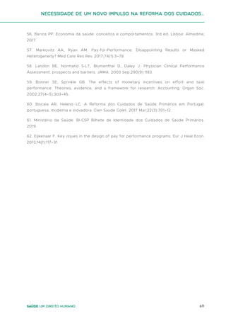 69
Saúde um direito humano
56. Barros PP. Economia da saúde: conceitos e comportamentos. 3rd ed. Lisboa: Almedina;
2017.
57. Markovitz AA, Ryan AM. Pay-for-Performance: Disappointing Results or Masked
Heterogeneity? Med Care Res Rev. 2017;74(1):3–78.
58. Landon BE, Normand S-LT, Blumenthal D, Daley J. Physician Clinical Performance
Assessment: prospects and barriers. JAMA. 2003 Sep;290(9):1183.
59. Bonner SE, Sprinkle GB. The effects of monetary incentives on effort and task
performance: Theories, evidence, and a framework for research. Accounting, Organ Soc.
2002;27(4–5):303–45.
60. Biscaia AR, Heleno LC. A Reforma dos Cuidados de Saúde Primários em Portugal:
portuguesa, moderna e inovadora. Cien Saude Colet. 2017 Mar;22(3):701–12.
61. Ministério da Saúde. BI-CSP Bilhete de Identidade dos Cuidados de Saúde Primários.
2019.
62. Eijkenaar F. Key issues in the design of pay for performance programs. Eur J Heal Econ.
2013;14(1):117–31.
Necessidade de um Novo impulso na reforma dos Cuidados...
 