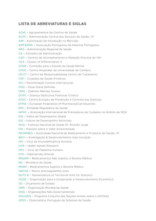 LISTA DE ABREVIATURAS E SIGLAS
ACeS – Agrupamentos de Centros de Saúde
ACSS – Administração Central dos Serviços de Saúde, I.P.
AIM – Autorização de Introdução no Mercado
APIFARMA – Associação Portuguesa da Indústria Portuguesa
ARS – Administração Regional de Saúde
CA – Conselho de Administração
CAD – Centros de Aconselhamento e Deteção Precoce do VIH
CD4 – Cluster of Differentation 4
CESM – Comissão para o Estudo da Saúde Mental
CHUC – Centro Hospitalar da Universidade de Coimbra
CR-CT – Centro de Responsabilidade-Centro de Tratamento
CSP – Cuidados de Saúde Primários
DCI – Denominação Comum Internacional
DDD – Dose Diária Definida
DMG – Doentes Mentais Graves
DOPC – Doença Obstrutiva Pulmonar Crónica
ECDC – Centro Europeu de Prevenção e Controlo das Doenças
EFPIA – European Federation of Pharmaceutical Industries
ERS – Entidade Reguladora da Saúde
IAPAC – Associação Internacional de Prestadores de Cuidados no Âmbito da SIDA
IDG – Índice de Desempenho Global
IDS – Índices de Desempenho Sectoriais
INSA – Instituto Nacional de Saúde Dr. Ricardo Jorge
IVA – Imposto sobre o Valor Acrescentado
INFARMED – Autoridade Nacional do Medicamento e Produtos de Saúde, I.P.
I&D+i – Investigação & Desenvolvimento mais Inovação
HIV – Virus da Imunodeficiência Humana
hmR – health market Research
HPV – Vírus do Papiloma Humano
HTA – Hipertensão Arterial
MNSRM – Medicamentos Não Sujeitos a Receita Médica
MS – Ministério da Saúde
MSRM – Medicamentos Sujeitos a Receita Médica
NACOS – Novos anticoagulantes orais
NUTS III – Nomenclature of Territorial Units for Statistics
OCDE – Organização para a Cooperação e Desenvolvimento Económico
OE – Orçamento de Estado
OMS – Organização Mundial de Saúde
ONG – Organizações Não-Governamentais
ONUSIDA – Programa Conjunto das Nações Unidas sobre o VIH/Sida
OPSS – Observatório Português de Sistemas de Saúde
 