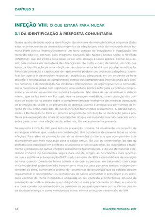 72 Relatório Primavera 2019
Infeção VIH: o que estará para mudar
3.1 DA IDENTIFICAÇÃO À RESPOSTA COMUNITÁRIA
Quase quatro décadas após a identificação da síndrome da imunodeficiência adquirida (Sida)
e do reconhecimento da dimensão pandémica da infeção pelo vírus da imunodeficiência hu-
mana (VIH) vive-se internacionalmente um novo período de entusiasmo e mobilização em
torno do objetivo definido pelo Programa Conjunto das Nações Unidas sobre o VIH/Sida
(ONUSIDA): que até 2030 a Sida deixe de ser uma ameaça à saúde pública. Fechar-se-á as-
sim, pela primeira vez na história das doenças em tão curto espaço de tempo, um ciclo que
levou da identificação de uma infeção extraordinariamente letal à sua possível erradicação.
Para isso contribuiu a capacidade de rapidamente postular um processo patogénico, identi-
ficar um agente e desenvolver respostas terapêuticas adequadas, em um ambiente de forte
ativismo e reivindicação do cumprimento efetivo dos compromissos internacionais dos direi-
tos humanos. Esta mobilização das instâncias internacionais, de alguns governos e comunida-
des a nível local e global, tem significado uma vontade política reforçada e contínuo compro-
misso comunitário essenciais na resposta à epidemia. Não deixa de ser assinalável o silêncio
intenso que se faz sentir em Portugal, seja na paisagem mediática, na estruturação das polí-
ticas de saúde ou no debate sobre a complementaridade inteligente das medidas adequadas
de promoção da saúde e de prevenção de doença, quanto à ameaça que permanece da in-
feção VIH ou, como esperado, de outras infeções transmitidas sexualmente. A adesão das ci-
dades à Declaração de Paris e o recente programa de distribuição de medicação para a pro-
filaxia pré-exposição são sinais do acompanhar do que vai mudando mas não parecem sufici-
entes para curvar uma infeção ainda, entre nós, tão excessivamente presente.
Na resposta à infeção VIH, pelo lado da prevenção primária, há atualmente um conjunto de
estratégias efetivas que, usadas em combinação, têm o potencial de prevenir todas as novas
infeções. Para além da promoção das várias dimensões da literacia que acompanham e se
acompanham por mais educação para a saúde sexual, do uso do preservativo, do uso da
profilaxia pós-exposição em contexto ocupacional e não ocupacional, do diagnóstico e trata-
mento atempados de outras infeções sexualmente transmissíveis, e do uso de material este-
rilizado cortante ou parafernália segura para uso de drogas, as descobertas mais recentes
de que a profilaxia pré-exposição (PrEP) reduz em mais de 90% a probabilidade de aquisição
do vírus quando tomada de forma correta e de que as pessoas em tratamento com carga
vírica indetetável sustentável não transmitem o vírus aos seus parceiros sexuais, independen-
temente do sexo, aumentam o arsenal de ferramentas de prevenção que os estados podem
regulamentar e disponibilizar, os profissionais de saúde aconselhar e prescrever e os indiví-
duos escolher de forma informada e adequada ao seu contexto e preferências. Do lado da
prevenção secundária sabe-se que o diagnóstico o mais precocemente possível, e o acesso
e a toma correta dos antirretrovíricos permitem às pessoas que vivem com o VIH ter uma vi-
da saudável e longa, e como mencionado acima, elimina o risco de transmissão do VIH.
capítulo 3
 