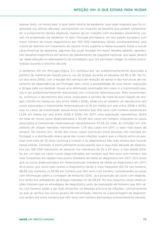 73
Saúde um direito humano
Apesar disto, no nosso país, e quer pela história da epidemia, quer pela resposta que foi or-
ganizada nas últimas décadas, permanecem um conjunto de desafios que podem comprome-
ter o cumprimento destes objetivos. Apesar de um trabalho com resultados claramente visí-
veis na progressão da epidemia no país, Portugal permanece um dos países europeus com
maior número de novos diagnósticos por 100 000 habitantes, tendo simultaneamente uma
coorte de doentes em tratamento de volume muito superior à média europeia. Estas e outras
características da epidemia, algumas das quais focadas em maior detalhe adiante, apresen-
tam desafios específicos em termos de planeamento da resposta nacional, aos quais deverá
ser dada atenção no delineamento de estratégias que nos permitam chegar às metas preco-
nizadas durante a próxima década.
A epidemia VIH em Portugal (figura 3.1) começou por ser predominantemente associada à
partilha de material de injeção para o uso de drogas durante as décadas de 80 e 90. No iní-
cio dos anos 2000, com o escalar dos serviços de redução de danos e das estruturas de tra-
tamento de dependências em Portugal, bem como a possibilidade de uma menor exposição
a drogas pela via injetável, houve uma diminuição acentuada dos casos e a transmissão pas-
sou a ser predominantemente relacionada com contactos heterossexuais. Mais recentemen-
te, continuou o decréscimo dos casos associados à partilha de material para injeção de dro-
gas (-20,6% em média por ano entre 2008 e 2016), observou-se também um decréscimo dos
casos associados à transmissão heterossexual (-6,1% em média por ano entre 2008 e 2016),
mas os casos de transmissão sexual entre homens que têm sexo com homens aumentaram
(3,9% em média por ano entre 2008 e 2016); em 2017, esta população representou 36,6%
do total de novos casos diagnosticados e 50,9% dos casos em homens, enquanto os casos
associados à transmissão heterossexual representaram 57,3% do total. As infeções em utili-
zadores de drogas injetadas representaram 1,7% dos casos em 2017, o valor mais baixo de
sempre. No mesmo ano, 32,0% dos novos casos ocorreram entre pessoas não nascidas em
Portugal, e a distribuição etária geral das novas infeções sugere que a infeção entre as pes-
soas com mais de 50 anos continua a crescer e os diagnósticos são mais tardios que noutras
faixas etárias. Contudo, é particularmente preocupante que a taxa mais elevada de diagnós-
tico por 100 000 habitantes se observe nos indivíduos de 25 a 29 anos, e isso desde 2012.
Se por um lado os casos novos diagnosticados em homens que têm sexo com homens são
mais frequentes em idades mais jovens (mediana de idade ao diagnóstico em 2017: 32,0 anos)
que os casos diagnosticados em heterossexuais (mediana de idade ao diagnóstico em 2017:
45,0 anos), por outro lado nestes o diagnóstico tardio é mais frequente (65,7% nos homens,
48,4% nas mulheres vs 39,9% em homens que têm sexo com homens, considerando os casos
com informação sobre a contagem de linfócitos CD4). Já a proporção de casos com diagnós-
tico tardio em utilizadores de drogas injetadas foi de 69,2%. No seu conjunto, estas observa-
ções indiciam que as estratégias de diagnóstico junto da população de homens que têm se-
xo com homens estão a ser mais eficientes na deteção precoce de infeções, contrariamente
ao que se verifica nos outros grupos de transmissão, mesmo se a percentagem de diagnósti-
cos tardios até entre homens que têm sexo com homens permaneça excessivamente elevada.
Infeção VIH: o que estará para mudar
 