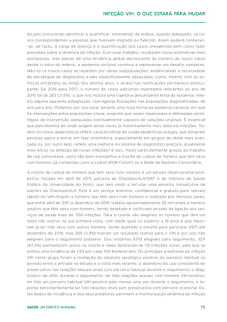 75
Saúde um direito humano
do país procurando identificar e quantificar, removendo da análise, quando adequado, os ca-
sos correspondentes a pessoas que tivessem migrado ou falecido. Assim poderá conhecer-
-se, de facto, a carga de doença e a quantificação dos casos prevalentes bem como fazer
previsões sobre a dinâmica da infeção. Com esse trabalho, resultaram novas estimativas mais
animadoras, mas apesar de uma tendência global decrescente do número de novos casos
desde o início do milénio, a epidemia nacional continua a representar um desafio complexo.
Não só os novos casos se repartem por várias subpopulações, evidenciando a necessidade
de estratégias de diagnóstico a elas especificamente adequadas, como, mesmo com os es-
forços encetados ao longo dos últimos anos, o atraso nas notificações permanece preocu-
pante. De 2016 para 2017, o número de casos adicionais reportados referentes ao ano de
2016 foi de 283 (21,6%), o que nos mostra uma trajetória descendente lenta da epidemia, mes-
mo alguma aparente estagnação, com ligeiras flutuações nas populações diagnosticadas, de
ano para ano. Podemos por isso estar perante uma nova forma da epidemia nacional, em que
há intersecções entre populações-chave, exigindo que sejam repensadas e delineadas estra-
tégias de intervenção adequadas eventualmente capazes de soluções originais. É essencial
que percebamos de onde surgem estas novas (e historicamente mais atípicas) infeções. Po-
dem os novos diagnósticos refletir características de ondas epidémicas antigas, que atingiram
pessoas agora a entrar em fase sintomática, especialmente em grupos de idade mais avan-
çada ou, por outro lado, refletir uma melhoria no sistema de diagnóstico precoce, atualmente
mais eficaz na deteção de novas infeções? E isso, muito particularmente graças ao trabalho
de raiz comunitária, como tão bem exemplifica a Coorte de Lisboa de homens que tem sexo
com homens (já conhecida como a Lisbon MSM Cohort) ou a Rede de Rastreio Comunitária.
A coorte de Lisboa de homens que tem sexo com homens é um estudo observacional pros-
petivo iniciado em abril de 2011, parceria do CheckpointLX/GAT e do Instituto de Saúde
Pública da Universidade do Porto, que tem vindo a recrutar uma amostra consecutiva de
utentes do CheckpointLX. Este é um serviço anónimo, confidencial e gratuito para rastreio
rápido do VIH dirigido a homens que têm sexo com homens e realizado por técnicos pares,
que entre abril de 2011 a dezembro de 2018 realizou aproximadamente 22 mil testes a homens
adultos que têm sexo com homens, tendo detetado e notificado através da ligação aos ser-
viços de saúde mais de 700 infeções. Para a coorte são elegíveis os homens que têm um
teste não reativo na sua primeira visita, com idade igual ou superior a 18 anos e que repor-
tam já ter tido sexo com outros homens, tendo aceitado o convite para participar 6971 até
dezembro de 2018, mas 269 (3,9%) tiveram um resultado reativo para o VIH e por isso não
elegíveis para o seguimento posterior. Dos restantes 6710 elegíveis para seguimento, 3211
(47,9%) permanecem ativos na coorte e neles detetaram-se 115 infeções novas, pelo que se
estima uma incidência de 1,83 por cada 100 homens*ano. Os principais preditores da infeção
VIH neste grupo foram a revelação do estatuto serológico positivo do parceiro habitual no
período entre a entrada no estudo e a visita mais recente, o abandono do uso consistente do
preservativo nas relações sexuais anais com parceiro habitual durante o seguimento; o diag-
nóstico de sífilis durante o seguimento; ter tido relações sexuais com homens VIH-positivo;
ter tido um parceiro habitual VIH-positivo pelo menos uma vez durante o seguimento; e re-
portar persistentemente ter tido relações anais sem preservativo com parceiro ocasional. Es-
tes dados de incidência e dos seus preditores permitem a monitorização dinâmica da infeção
Infeção VIH: o que estará para mudar
 