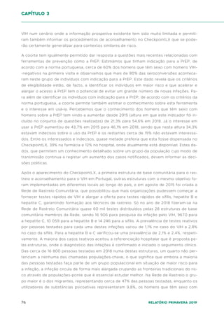 76 Relatório Primavera 2019
VIH num cenário onde a informação prospetiva existente tem sido muito limitada e permiti-
ram também informar os procedimentos de aconselhamento no CheckpointLX que se pode-
rão certamente generalizar para contextos similares de risco.
A coorte tem igualmente permitido dar resposta a questões mais recentes relacionadas com
ferramentas de prevenção como a PrEP. Estimámos que tinham indicação para a PrEP, de
acordo com a norma portuguesa, cerca de 60% dos homens que têm sexo com homens VIH-
-negativos na primeira visita e observamos que mais de 80% das seroconversões acontece-
ram neste grupo de indivíduos com indicação para a PrEP. Este dado revela que os critérios
de elegibilidade estão, de facto, a identificar os indivíduos em maior risco e que acelerar e
alargar o acesso à PrEP tem o potencial de evitar um grande número de novas infeções. Pa-
ra além de identificar os indivíduos com indicação para a PrEP, de acordo com os critérios da
norma portuguesa, a coorte permite também estimar o conhecimento sobre esta ferramenta
e o interesse em usá-la. Percebemos que o conhecimento dos homens que têm sexo com
homens sobre a PrEP tem vindo a aumentar desde 2015 (altura em que este indicador foi in-
cluído no conjunto de questões realizadas) de 21,3% para 54,6% em 2018. Já o interesse em
usar a PrEP aumentou de 43,7% em 2015 para 46,1% em 2018, sendo que nesta altura 34,3%
estavam indecisos sobre o uso da PrEP e os restantes cerca de 19% não estavam interessa-
dos. Entre os interessados e indecisos, quase metade preferia que esta fosse dispensada no
CheckpointLX, 39% na farmácia e 12% no hospital, onde atualmente está disponível. Estes da-
dos, que permitem um conhecimento detalhado sobre um grupo da população cujo modo de
transmissão continua a registar um aumento dos casos notificados, devem informar as deci-
sões políticas.
Após o aparecimento do CheckpointLX, a primeira estrutura de base comunitária para o ras-
treio e aconselhamento para o VIH em Portugal, outras estruturas com o mesmo objetivo fo-
ram implementadas em diferentes locais ao longo do país, e em agosto de 2015 foi criada a
Rede de Rastreio Comunitária, que possibilitou que mais organizações pudessem começar a
fornecer testes rápidos de VIH e alargar a oferta para testes rápidos de sífilis, hepatite B e
hepatite C, garantindo formação aos técnicos de rastreio. Só no ano de 2018 fizeram-se na
Rede de Rastreio Comunitária quase 60 mil testes distribuídos pelas 28 estruturas de base
comunitária membros da Rede, sendo 16 906 para pesquisa da infeção pelo VIH, 9670 para
a hepatite C, 10 059 para a hepatite B e 14 246 para a sífilis. A prevalência de testes reativos
por pessoas testadas para cada uma destas infeções variou de 1,1% no caso do VIH a 2,8%
no caso da sífilis. Para a hepatite B e C verificou-se uma prevalência de 2,1% e 2,4%, respeti-
vamente. A maioria dos casos reativos aceitou a referenciação hospitalar que é proposta pe-
las estruturas, onde o diagnóstico das infeções é confirmado e iniciado o seguimento clínico.
Das cerca de 16 800 pessoas testadas em 2018 numa destas estruturas, um quarto não per-
tenciam a nenhuma das chamadas populações-chave, o que significa que embora a maioria
das pessoas testadas faça parte de um grupo populacional em situação de maior risco para
a infeção, a infeção circula de forma mais alargada cruzando as fronteiras tradicionais do ris-
co através de populações-ponte que é essencial estudar melhor. Na Rede de Rastreio o gru-
po maior é o dos migrantes, representando cerca de 47% das pessoas testadas, enquanto os
utilizadores de substâncias psicoativas representaram 9,8%, os homens que têm sexo com
capítulo 3
 