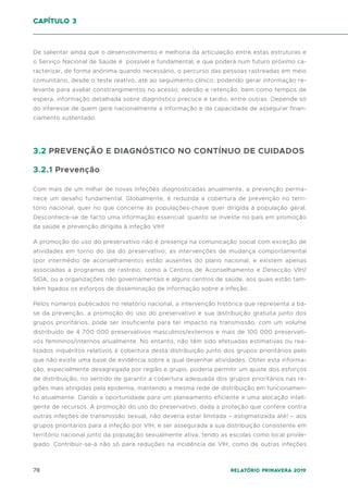 78 Relatório Primavera 2019
De salientar ainda que o desenvolvimento e melhoria da articulação entre estas estruturas e
o Serviço Nacional de Saúde é possível e fundamental, e que poderá num futuro próximo ca-
racterizar, de forma anónima quando necessário, o percurso das pessoas rastreadas em meio
comunitário, desde o teste reativo, até ao seguimento clínico, podendo gerar informação re-
levante para avaliar constrangimentos no acesso, adesão e retenção, bem como tempos de
espera, informação detalhada sobre diagnóstico precoce e tardio, entre outras. Depende só
do interesse de quem gere nacionalmente a informação e da capacidade de assegurar finan-
ciamento sustentado.
3.2 PREVENÇÃO E DIAGNÓSTICO NO CONTÍNUO DE CUIDADOS
3.2.1 Prevenção
Com mais de um milhar de novas infeções diagnosticadas anualmente, a prevenção perma-
nece um desafio fundamental. Globalmente, é reduzida a cobertura de prevenção no terri-
tório nacional, quer no que concerne às populações-chave quer dirigida à população geral.
Desconhece-se de facto uma informação essencial: quanto se investe no país em promoção
da saúde e prevenção dirigida à infeção VIH!
A promoção do uso do preservativo não é presença na comunicação social com exceção de
atividades em torno do dia do preservativo; as intervenções de mudança comportamental
(por intermédio de aconselhamento) estão ausentes do plano nacional, e existem apenas
associadas a programas de rastreio, como a Centros de Aconselhamento e Detecção VIH/
SIDA, ou a organizações não governamentais e alguns centros de saúde, aos quais estão tam-
bém ligados os esforços de disseminação de informação sobre a infeção.
Pelos números publicados no relatório nacional, a intervenção histórica que representa a ba-
se da prevenção, a promoção do uso do preservativo e sua distribuição gratuita junto dos
grupos prioritários, pode ser insuficiente para ter impacto na transmissão, com um volume
distribuído de 4 700 000 preservativos masculinos/externos e mais de 100 000 preservati-
vos femininos/internos anualmente. No entanto, não têm sido efetuadas estimativas ou rea-
lizados inquéritos relativos à cobertura desta distribuição junto dos grupos prioritários pelo
que não existe uma base de evidência sobre a qual desenhar atividades. Obter esta informa-
ção, especialmente desagregada por região e grupo, poderia permitir um ajuste dos esforços
de distribuição, no sentido de garantir a cobertura adequada dos grupos prioritários nas re-
giões mais atingidas pela epidemia, mantendo a mesma rede de distribuição em funcionamen-
to atualmente. Dando a oportunidade para um planeamento eficiente e uma alocação inteli-
gente de recursos. A promoção do uso do preservativo, dada a proteção que confere contra
outras infeções de transmissão sexual, não deveria estar limitada – estigmatizada até! – aos
grupos prioritários para a infeção por VIH, e ser assegurada a sua distribuição consistente em
território nacional junto da população sexualmente ativa, tendo as escolas como local privile-
giado. Contribuir-se-á não só para reduções na incidência de VIH, como de outras infeções
capítulo 3
 