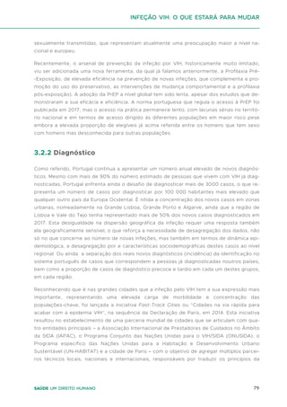79
Saúde um direito humano
sexualmente transmitidas, que representam atualmente uma preocupação maior a nível na-
cional e europeu.
Recentemente, o arsenal de prevenção da infeção por VIH, historicamente muito limitado,
viu ser adicionada uma nova ferramenta, da qual já falamos anteriormente, a Profilaxia Pré-
-Exposição, de elevada eficiência na prevenção de novas infeções, que complementa a pro-
moção do uso do preservativo, as intervenções de mudança comportamental e a profilaxia
pós-exposição). A adoção da PrEP a nível global tem sido lenta, apesar dos estudos que de-
monstraram a sua eficácia e eficiência. A norma portuguesa que regula o acesso à PrEP foi
publicada em 2017, mas o acesso na prática permanece lento, com lacunas sérias no territó-
rio nacional e em termos de acesso dirigido às diferentes populações em maior risco pese
embora a elevada proporção de elegíveis já acima referida entre os homens que tem sexo
com homens mas desconhecida para outras populações.
3.2.2 Diagnóstico
Como referido, Portugal continua a apresentar um número anual elevado de novos diagnós-
ticos. Mesmo com mais de 90% do número estimado de pessoas que vivem com VIH já diag-
nosticadas, Portugal enfrenta ainda o desafio de diagnosticar mais de 3000 casos, o que re-
presenta um número de casos por diagnosticar por 100 000 habitantes mais elevado que
qualquer outro país da Europa Ocidental. É nítida a concentração dos novos casos em zonas
urbanas, nomeadamente na Grande Lisboa, Grande Porto e Algarve, ainda que a região de
Lisboa e Vale do Tejo tenha representado mais de 50% dos novos casos diagnosticados em
2017. Esta desigualdade na dispersão geográfica da infeção requer uma resposta também
ela geograficamente sensível, o que reforça a necessidade de desagregação dos dados, não
só no que concerne ao número de novas infeções, mas também em termos de dinâmica epi-
demiológica, a desagregação por e características sociodemográficas destes casos ao nível
regional. Ou ainda a separação dos reais novos diagnósticos (incidência) da identificação no
sistema português de casos que correspondem a pessoas já diagnosticadas noutros países,
bem como a proporção de casos de diagnóstico precoce e tardio em cada um destes grupos,
em cada região.
Reconhecendo que é nas grandes cidades que a infeção pelo VIH tem a sua expressão mais
importante, representando uma elevada carga de morbilidade e concentração das
populações-chave, foi lançada a iniciativa Fast-Track Cities ou “Cidades na via rápida para
acabar com a epidemia VIH”, na sequência da Declaração de Paris, em 2014. Esta iniciativa
resultou no estabelecimento de uma parceria mundial de cidades que se articulam com qua-
tro entidades principais – a Associação Internacional de Prestadores de Cuidados no Âmbito
da SIDA (IAPAC), o Programa Conjunto das Nações Unidas para o VIH/SIDA (ONUSIDA), o
Programa específico das Nações Unidas para a Habitação e Desenvolvimento Urbano
Sustentável (UN-HABITAT) e a cidade de Paris – com o objetivo de agregar múltiplos parcei-
ros técnicos locais, nacionais e internacionais, responsáveis por traduzir os princípios da
Infeção VIH: o que estará para mudar
 