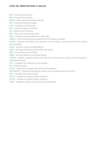 P4P – Pay-for-Performance
PIB – Produto Interno Bruto
PNSM – Plano Nacional da Saúde Mental
PPP – Parcerias Público Privadas
PrEP – Profilaxia pré-Exposição
PVP – Preço de Venda ao Público
RP – Relatório de Primavera
RHS – Recursos Humanos da Saúde
SIDA – Síndrome de Imunodeficiência Adquirida
SINATS – Sistema Nacional de Avaliação de Tecnologias de Saúde
SI.VIDA – Sistema Informático que permite a monitorização e acompanhamento de utentes
com VHI/SIDA
SLSM – Serviços Locais de Saúde Mental
SPMS – Serviços Partilhados do Ministério da Saúde
SNS – Serviço Nacional de Saúde
SRSM – Serviços Regionais de Saúde Mental
TROIKA – Equipa composta pelo Fundo Monetário Internacional, Banco Central Europeu e
Comissão Europeia
UCC – Unidades de Cuidados na Comunidade
UE – União Europeia
UCSP – Unidades de Cuidados de Saúde Personalizados
UN-HABITAT – Programa das Nações Unidas para os Assentamentos Humanos
USF – Unidades de Saúde Familiar
USF-A – Unidade de Saúde Familiar modelo A
USF-B – Unidade de Saúde Familiar modelo B
URAP – Unidades de Recursos Assistenciais Partilhados
lista de abreviaturas e siglas
 