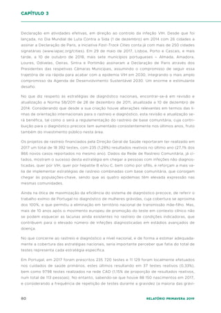 80 Relatório Primavera 2019
Declaração em atividades efetivas, em direção ao controlo da infeção VIH. Desde que foi
lançada, no Dia Mundial de Luta Contra a Sida (1 de dezembro) em 2014 com 26 cidades a
assinar a Declaração de Paris, a iniciativa Fast-Track Cities conta já com mais de 250 cidades
signatárias (www.iapac.org/cities). Em 29 de maio de 2017, Lisboa, Porto e Cascais, e mais
tarde, a 10 de outubro de 2018, mais sete municípios portugueses – Almada, Amadora,
Loures, Odivelas, Oeiras, Sintra e Portimão assinaram a Declaração de Paris através dos
Presidentes das respetivas Câmaras Municipais, assumindo o compromisso de seguir essa
trajetória de via rápida para acabar com a epidemia VIH em 2030, integrando o mais amplo
compromisso da Agenda de Desenvolvimento Sustentável 2030. Um enorme e estimulante
desafio.
No que diz respeito às estratégias de diagnóstico nacionais, encontrar-se-á em revisão e
atualização a Norma 58/2011 de 28 de dezembro de 2011, atualizada a 10 de dezembro de
2014. Considerando que desde a sua criação houve alterações relevantes em termos das li-
nhas de orientação internacionais para o rastreio e diagnóstico, esta revisão e atualização se-
rá benéfica, tal como o será a regulamentação do rastreio de base comunitária, cuja contri-
buição para o diagnóstico precoce tem aumentado consistentemente nos últimos anos, fruto
também do investimento público nesta área.
Os projetos de rastreio financiados pela Direção Geral de Saúde reportaram ter realizado em
2017 um total de 18 392 testes, com 235 (1,28%) resultados reativos no último ano (27,1% dos
866 novos casos reportados no mesmo ano). Dados da Rede de Rastreio Comunitária, já ci-
tados, mostram o sucesso desta estratégia em chegar a pessoas com infeções não diagnos-
ticadas, quer por VIH, quer por hepatite B e/ou C, bem como por sífilis, e reforçam a mais va-
lia de implementar estratégias de rastreio combinadas com base comunitária, que consigam
chegar às populações-chave, sendo que as quatro epidemias têm elevada expressão nas
mesmas comunidades.
Ainda na ótica de maximização da eficiência do sistema de diagnóstico precoce, de referir o
trabalho exímio de Portugal no diagnóstico de mulheres grávidas, cuja cobertura se aproxima
dos 100%, e que permitiu a eliminação em território nacional de transmissão mãe-filho. Mas,
mais de 10 anos após o movimento europeu de promoção do teste em contexto clínico não
se podem esquecer as lacunas ainda existentes no rastreio de condições indicadoras, que
contribuem para o elevado número de infeções diagnosticadas em estádios avançados de
doença.
No que concerne ao rastreio e diagnóstico a nível nacional, e de forma a estimar adequada-
mente a cobertura das estratégias nacionais, seria importante perceber que fatia do total de
testes representa cada estratégia específica.
Em Portugal, em 2017 foram prescritos 235 720 testes e 11 129 foram localmente efetuados
nos cuidados de saúde primários, estes últimos resultando em 37 testes reativos (0,33%),
bem como 9798 testes realizados na rede CAD (1,15% de proporção de resultados reativos,
num total de 113 pessoas). No entanto, sabendo-se que houve 88 150 nascimentos em 2017,
e considerando a frequência de repetição de testes durante a gravidez (a maioria das grávi-
capítulo 3
 