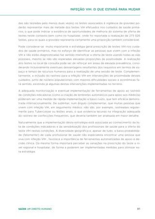 81
Saúde um direito humano
das são testadas pelo menos duas vezes) os testes associados à vigilância da gravidez po-
derão representar mais de metade dos testes VIH efetuados nos cuidados de saúde primá-
rios, o que pode indiciar a existência de oportunidades de melhoria do sistema de oferta de
testes neste contexto bem como no hospitalar, onde foi reportada a realização de 273 026
testes, para os quais a gravidez representa certamente uma proporção também considerável.
Pode considerar-se muito importante e estratégia geral prescrição de testes VIH nos cuida-
dos de saúde primários, mas no esforço de identificar as pessoas que vivem com a infeção
VIH e não estão diagnosticadas faz sentido intensificar a oferta de teste usando todas as vias
possíveis, mesmo se não são esperadas elevadas proporções de positividade. A realização
dos testes no local de consulta pode ser de reforçar em áreas de elevada prevalência, consi-
derando inclusivamente eventuais desvantagens resultantes dos requisitos em termos de es-
paço e tempo de recursos humanos para a realização de uma sessão de teste. Complemen-
tarmente, a inclusão do rastreio para a infeção VIH em intervenções de proximidade desses
cuidados, junto de núcleos populacionais com maiores dificuldades sociais e económicas fa-
rá sentido, existindo já algumas destas intervenções implementadas no terreno.
A adequada monitorização e eventual implementação de ferramentas de apoio ao rastreio
de condições indicadoras (como a criação de lembretes automáticos para apoio aos médicos)
poderiam ser uma medida de rápida implementação a baixo custo, que tem eficácia demons-
trada internacionalmente. De sublinhar, num ângulo complementar, que muitas pessoas que
vivem com infeção VIH, em seguimento médico, não são, por exemplo, rastreadas regular-
mente para Tuberculose ou lesões anais, o que evidencia lacunas na integração adequada
do rastreio de coinfecções frequentes, que deveria também ser analisada em maior detalhe.
Naturalmente que a implementação desta estratégia está associada ao conhecimento da lis-
ta de condições indicadoras e da sensibilização dos profissionais de saúde para a oferta do
teste VIH nestas condições. A diversidade geográfica e, apesar de tudo, a baixa probabilida-
de (felizmente!) de cada profissional de saúde não especialista encontrar uma pessoa que
viva com infeção VIH , favorece a importância de ferramentas automatizadas de apoio à de-
cisão clínica. Da mesma forma importará perceber as variações na prescrição do teste a ní-
vel regional e hospitalar, de forma a poderem ser implementadas medidas para otimizar es-
ta estratégia.
Infeção VIH: o que estará para mudar
 