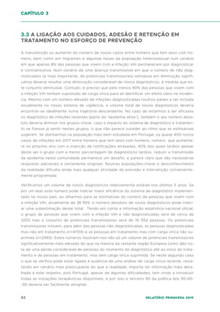 82 Relatório Primavera 2019
3.3 A LIGAÇÃO AOS CUIDADOS, ADESÃO E RETENÇÃO EM
TRATAMENTO NO ESFORÇO DE PREVENÇÃO
A manutenção ou aumento do número de novos casos entre homens que tem sexo com ho-
mens, bem como em migrantes e algumas faixas da população heterossexual num cenário
em que apenas 8% das pessoas que vivem com a infeção VIH permanecem por diagnosticar
é contraintuitiva. Num cenário de uma doença transmissível em que o número de não diag-
nosticados (e mais importante, de potenciais transmissores) estivesse em diminuição signifi-
cativa deveria resultar uma diminuição considerável de novos diagnósticos, à medida que es-
te conjunto diminuísse. Contudo, é preciso que pelo menos 90% das pessoas que vivem com
a infeção VIH tenham supressão de carga vírica para se identificar um efeito claro na incidên-
cia. Mesmo com um número elevado de infeções diagnosticadas noutros países a ser incluída
anualmente no nosso sistema de vigilância, o volume total de novos diagnósticos deveria
encontrar-se idealmente numa trajetória descendente. No caso de estarmos a ser eficazes
no diagnóstico de infeções recentes (parte da “epidemia ativa”), também o seu número abso-
luto deveria diminuir nos grupos chave, caso o impacto do sistema de diagnóstico e tratamen-
to se fizesse já sentir nestes grupos, o que não parece suceder ao ritmo que as estimativas
sugerem. Se atentarmos na população mais bem estudada em Portugal, os quase 400 novos
casos de infeções em 2017 entre homens que tem sexo com homens, número que aumenta-
rá no próximo ano com a inserção de notificações atrasadas, 40% dos quais tardios apesar
deste ser o grupo com a menor percentagem de diagnósticos tardios, reduzir a transmissão
da epidemia nesta comunidade permanece um desafio, e parece claro que são necessárias
respostas adicionais e certamente originais. Noutras populações-chave o desconhecimento
da realidade dificulta ainda mais qualquer atividade de previsão e intervenção conveniente-
mente programada.
Verificamos um volume de novos diagnósticos relativamente estável nos últimos 5 anos. Se
por um lado este número pode indiciar maior eficiência do sistema de diagnóstico implemen-
tado no nosso país, ao olharmos para as estimativas do número de pessoas que vivem com
a infeção VIH, atualmente de 38 959, o número absoluto de novos diagnósticos pode indici-
ar uma subestimação desse total. Tendo em conta a informação estatística nacional oficial,
o grupo de pessoas que vivem com a infeção VIH e não diagnosticadas será de cerca de
3250 mas o conjunto de potenciais transmissores será de 10 952 pessoas. Os potenciais
transmissores incluem, para além das pessoas não diagnosticadas, as pessoas diagnosticadas
mas não em tratamento (n=4709) e as pessoas em tratamento mas com carga vírica não su-
primida (n=2993). Estes números mostram-nos não só um volume de potenciais transmissores
significativamente mais elevado do que na maioria da restante região Europeia como dão no-
ta de uma perda considerável de pessoas do momento do diagnóstico até ao início do trata-
mento e de pessoas em tratamento, mas sem carga vírica suprimida. Se neste segundo caso
o que se verifica pode estar ligado à ausência de uma análise de carga vírica recente, resul-
tando em cenário mais preocupante do que a realidade, importa ter informação mais deta-
lhada a este respeito, pois Portugal, apesar de algumas dificuldades, tem vindo a introduzir
todas as inovações terapêuticas disponíveis, e por isso o terceiro 90 da política dos 90-90-
-90 deveria ser facilmente atingível.
capítulo 3
 