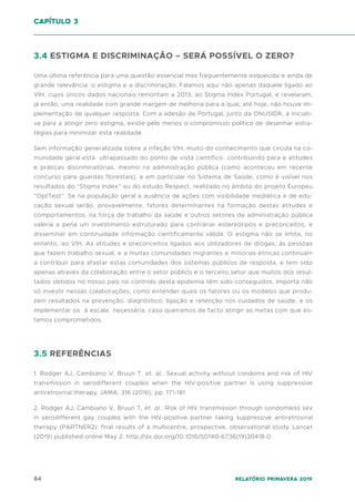 84 Relatório Primavera 2019
3.4 ESTIGMA E DISCRIMINAÇÃO – SERÁ POSSÍVEL O ZERO?
Uma última referência para uma questão essencial mas frequentemente esquecida e ainda de
grande relevância: o estigma e a discriminação. Falamos aqui não apenas daquele ligado ao
VIH, cujos únicos dados nacionais remontam a 2013, ao Stigma Index Portugal, e revelaram,
já então, uma realidade com grande margem de melhoria para a qual, até hoje, não houve im-
plementação de qualquer resposta. Com a adesão de Portugal, junto da ONUSIDA, à iniciati-
va para a atingir zero estigma, existe pelo menos o compromisso político de desenhar estra-
tégias para minimizar esta realidade.
Sem informação generalizada sobre a infeção VIH, muito do conhecimento que circula na co-
munidade geral está ultrapassado do ponto de vista científico contribuindo para e atitudes
e práticas discriminatórias, mesmo na administração pública (como aconteceu em recente
concurso para guardas florestais), e em particular no Sistema de Saúde, como é visível nos
resultados do “Stigma Index” ou do estudo Respect, realizado no âmbito do projeto Europeu
“OptTest”. Se na população geral a ausência de ações com visibilidade mediática e de edu-
cação sexual serão, provavelmente, fatores determinantes na formação destas atitudes e
comportamentos, na força de trabalho da saúde e outros setores da administração pública
valeria a pena um investimento estruturado para contrariar estereótipos e preconceitos, e
disseminar em continuidade informação cientificamente válida. O estigma não se limita, no
entanto, ao VIH. As atitudes e preconceitos ligados aos utilizadores de drogas, às pessoas
que fazem trabalho sexual, e a muitas comunidades migrantes e minorias étnicas continuam
a contribuir para afastar estas comunidades dos sistemas públicos de resposta, e tem sido
apenas através da colaboração entre o setor público e o terceiro setor que muitos dos resul-
tados obtidos no nosso país no controlo desta epidemia têm sido conseguidos. Importa não
só investir nessas colaborações, como entender quais os fatores ou os modelos que produ-
zem resultados na prevenção, diagnóstico, ligação e retenção nos cuidados de saúde, e os
implementar os à escala necessária, caso queiramos de facto atingir as metas com que es-
tamos comprometidos.
3.5 REFERÊNCIAS
1. Rodger AJ, Cambiano V, Bruun T, et. al.. Sexual activity without condoms and risk of HIV
transmission in serodifferent couples when the HIV-positive partner is using suppressive
antiretroviral therapy. JAMA, 316 (2016), pp. 171-181
2. Rodger AJ, Cambiano V, Bruun T, et. al.. Risk of HIV transmission through condomless sex
in serodifferent gay couples with the HIV-positive partner taking suppressive antiretroviral
therapy (PARTNER2): final results of a multicentre, prospective, observational study. Lancet
(2019) published online May 2. http://dx.doi.org/10.1016/S0140-6736(19)30418-0
capítulo 3
 