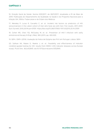 86 Relatório Primavera 2019
16. Direção Geral de Saúde. Norma 025/2017, de 28/11/2017, atualizada a 25 de Maio de
2018. Publicação do Departamento da Qualidade na Saúde e do Programa Nacional para a
Infeção VIH, SIDA e Tuberculose e da Ordem dos Médicos
17. Meireles P, Lucas R, Carvalho C, et. al.. Incident risk factors as predictors of HIV
seroconversion in the Lisbon cohort of men who have sex with men: first results, 2011–2014.
Euro Surveill. 2015;20(14):pii=21091. https://doi.org/10.2807/1560-7917.ES2015.20.14.21091
18. Cohen MS, Chen YQ, McCauley M, et. al.. Prevention of HIV-1 infection with early
antiretroviral therapy N Engl J Med, 365 (2011), pp. 493-505
19. SER+, GNP+ (2014). Avaliação do Índice de Estigma das PVV em Portugal. Lisboa: SER+
20. Sullivan AK, Raben D, Reekie J, et. al.. Feasibility and effectiveness of indicator
condition-guided testing for HIV: results from HIDES I (HIV indicator diseases across Europe
study). PLoS One. ;8(1):e52845. doi:10.1371/journal.pone.0052845
capítulo 3
 
