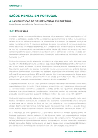 90 Relatório Primavera 2019
saúde mental em portugal
4.1 AS POLÍTICAS DE SAÚDE MENTAL EM PORTUGAL
Daniel Gomes, Marta Estrela, Pedro Lopes Ferreira
4.1.1 Introdução
A doença mental constitui um problema de saúde pública devido a todo o seu impacto e, co-
mo tal, as políticas de saúde mental são essenciais para determinar a melhor forma como se
devem alocar os recursos no sentido de proporcionar aos doentes os melhores serviços de
saúde mental possíveis. A criação de políticas de saúde mental não é necessária exclusiva-
mente devido ao seu impacto económico, mas também a toda a influência que a doença men-
tal tem em termos societais. As políticas de saúde mental não devem, no entanto, ser vistas
como um problema isolado, mas sim enquadradas com as políticas de saúde no seu todo, par-
ticularmente em termos de orçamentação, integração nos sistemas de informação, recursos
humanos, etc…(1–3)
Os transtornos mentais são altamente prevalentes e estão associados tanto à incapacidade
quanto à mortalidade prematura, sendo que as pessoas diagnosticadas com transtornos men-
tais graves vivem, em média, 20 anos a menos em comparação com a população em geral.
No entanto, quem sofre de doença mental não morre necessariamente da própria doença,
mas sim de complicações associadas. Por exemplo, as pessoas com depressão major e esqui-
zofrenia têm uma probabilidade 40% a 60% superior de morrer prematuramente do que a po-
pulação em geral, devido a problemas físicos de saúde que muitas vezes não são tratados
como cancro, doenças cardiovasculares, diabetes e infeção pelo HIV(4,5)
.
A depressão constitui 4,3% da carga global de doenças e está entre as maiores causas de in-
capacidade em todo o mundo (11% de todos os anos vividos com incapacidade globalmente).
As consequências económicas associadas a estas perdas são igualmente preocupantes:
estima-se que o impacto global cumulativo dos transtornos mentais em termos de perdas de
produção económica será de quase 15 milhões de milhões de euros entre 2011 e 2030(5)
.
Os transtornos mentais são altamente prevalentes na Europa e têm um impacto muito signi-
ficativo na vida dos indivíduos, na sociedade e na economia, representando 22% da carga de
incapacidade da UE, medida em Anos de Vida com Deficiência (YLD). Os custos financeiros
globais dos transtornos mentais, incluindo custos médicos diretos e indiretos através de cui-
dados e perda de produtividade, chegam a mais de 450 mil milhões de euros por ano na UE(6)
.
Se já na Europa, de forma generalizada, a prevalência de doenças mentais é preocupante, em
Portugal os números não são melhores: 23,8% dos anos vividos com incapacidade do total de
todas as doenças correspondem às doenças mentais e do comportamento. Portugal apresen-
ta uma prevalência significativamente elevada no contexto da Europa, sendo que, segundo o
Estudo Nacional de Saúde Mental, quase um quarto das pessoas entrevistadas (22,9%) cum-
pria os requisitos mínimos para o diagnóstico de uma perturbação psiquiátrica(7,8)
.
capítulo 4
 