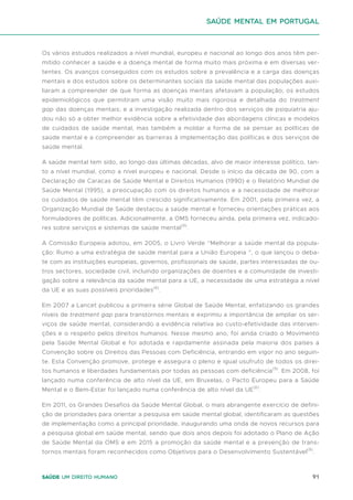 91
Saúde um direito humano
Os vários estudos realizados a nível mundial, europeu e nacional ao longo dos anos têm per-
mitido conhecer a saúde e a doença mental de forma muito mais próxima e em diversas ver-
tentes. Os avanços conseguidos com os estudos sobre a prevalência e a carga das doenças
mentais e dos estudos sobre os determinantes sociais da saúde mental das populações auxi-
liaram a compreender de que forma as doenças mentais afetavam a população; os estudos
epidemiológicos que permitiram uma visão muito mais rigorosa e detalhada do treatment
gap das doenças mentais; e a investigação realizada dentro dos serviços de psiquiatria aju-
dou não só a obter melhor evidência sobre a efetividade das abordagens clínicas e modelos
de cuidados de saúde mental, mas também a moldar a forma de se pensar as políticas de
saúde mental e a compreender as barreiras à implementação das políticas e dos serviços de
saúde mental.
A saúde mental tem sido, ao longo das últimas décadas, alvo de maior interesse político, tan-
to a nível mundial, como a nível europeu e nacional. Desde o início da década de 90, com a
Declaração de Caracas de Saúde Mental e Direitos Humanos (1990) e o Relatório Mundial de
Saúde Mental (1995), a preocupação com os direitos humanos e a necessidade de melhorar
os cuidados de saúde mental têm crescido significativamente. Em 2001, pela primeira vez, a
Organização Mundial de Saúde destacou a saúde mental e forneceu orientações práticas aos
formuladores de políticas. Adicionalmente, a OMS forneceu ainda, pela primeira vez, indicado-
res sobre serviços e sistemas de saúde mental(9)
.
A Comissão Europeia adotou, em 2005, o Livro Verde “Melhorar a saúde mental da popula-
ção: Rumo a uma estratégia de saúde mental para a União Europeia ”, o que lançou o deba-
te com as instituições europeias, governos, profissionais de saúde, partes interessadas de ou-
tros sectores, sociedade civil, incluindo organizações de doentes e a comunidade de investi-
gação sobre a relevância da saúde mental para a UE, a necessidade de uma estratégia a nível
da UE e as suas possíveis prioridades(6)
.
Em 2007 a Lancet publicou a primeira série Global de Saúde Mental, enfatizando os grandes
níveis de treatment gap para transtornos mentais e exprimiu a importância de ampliar os ser-
viços de saúde mental, considerando a evidência relativa ao custo-efetividade das interven-
ções e o respeito pelos direitos humanos. Nesse mesmo ano, foi ainda criado o Movimento
pela Saúde Mental Global e foi adotada e rapidamente assinada pela maioria dos países a
Convenção sobre os Direitos das Pessoas com Deficiência, entrando em vigor no ano seguin-
te. Esta Convenção promove, protege e assegura o pleno e igual usufruto de todos os direi-
tos humanos e liberdades fundamentais por todas as pessoas com deficiência(9)
. Em 2008, foi
lançado numa conferência de alto nível da UE, em Bruxelas, o Pacto Europeu para a Saúde
Mental e o Bem-Estar foi lançado numa conferência de alto nível da UE(6)
.
Em 2011, os Grandes Desafios da Saúde Mental Global, o mais abrangente exercício de defini-
ção de prioridades para orientar a pesquisa em saúde mental global, identificaram as questões
de implementação como a principal prioridade, inaugurando uma onda de novos recursos para
a pesquisa global em saúde mental, sendo que dois anos depois foi adotado o Plano de Ação
de Saúde Mental da OMS e em 2015 a promoção da saúde mental e a prevenção de trans-
tornos mentais foram reconhecidos como Objetivos para o Desenvolvimento Sustentável(9)
.
saúde mental em portugal
 