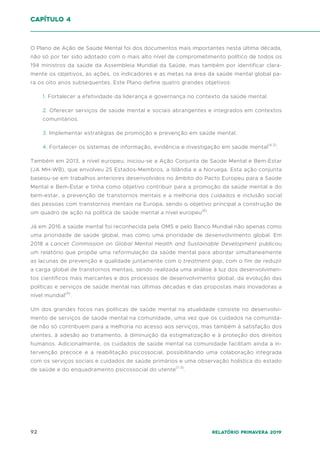 92 Relatório Primavera 2019
O Plano de Ação de Saúde Mental foi dos documentos mais importantes nesta última década,
não só por ter sido adotado com o mais alto nível de comprometimento político de todos os
194 ministros da saúde da Assembleia Mundial da Saúde, mas também por identificar clara-
mente os objetivos, as ações, os indicadores e as metas na área da saúde mental global pa-
ra os oito anos subsequentes. Este Plano define quatro grandes objetivos:
1. Fortalecer a efetividade da liderança e governança no contexto da saúde mental.
2. Oferecer serviços de saúde mental e sociais abrangentes e integrados em contextos
comunitários.
3. Implementar estratégias de promoção e prevenção em saúde mental.
4. Fortalecer os sistemas de informação, evidência e investigação em saúde mental(4,5)
.
Também em 2013, a nível europeu, iniciou-se a Ação Conjunta de Saúde Mental e Bem-Estar
(JA MH-WB), que envolveu 25 Estados-Membros, a Islândia e a Noruega. Esta ação conjunta
baseou-se em trabalhos anteriores desenvolvidos no âmbito do Pacto Europeu para a Saúde
Mental e Bem-Estar e tinha como objetivo contribuir para a promoção da saúde mental e do
bem-estar, a prevenção de transtornos mentais e a melhoria dos cuidados e inclusão social
das pessoas com transtornos mentais na Europa, sendo o objetivo principal a construção de
um quadro de ação na política de saúde mental a nível europeu(6)
.
Já em 2016 a saúde mental foi reconhecida pela OMS e pelo Banco Mundial não apenas como
uma prioridade de saúde global, mas como uma prioridade de desenvolvimento global. Em
2018 a Lancet Commission on Global Mental Health and Sustainable Development publicou
um relatório que propõe uma reformulação da saúde mental para abordar simultaneamente
as lacunas de prevenção e qualidade juntamente com o treatment gap, com o fim de reduzir
a carga global de transtornos mentais, sendo realizada uma análise à luz dos desenvolvimen-
tos científicos mais marcantes e dos processos de desenvolvimento global, da evolução das
políticas e serviços de saúde mental nas últimas décadas e das propostas mais inovadoras a
nível mundial(9)
.
Um dos grandes focos nas políticas de saúde mental na atualidade consiste no desenvolvi-
mento de serviços de saúde mental na comunidade, uma vez que os cuidados na comunida-
de não só contribuem para a melhoria no acesso aos serviços, mas também à satisfação dos
utentes, à adesão ao tratamento, à diminuição da estigmatização e à proteção dos direitos
humanos. Adicionalmente, os cuidados de saúde mental na comunidade facilitam ainda a in-
tervenção precoce e a reabilitação psicossocial, possibilitando uma colaboração integrada
com os serviços sociais e cuidados de saúde primários e uma observação holística do estado
de saúde e do enquadramento psicossocial do utente(1-3)
.
capítulo 4
 