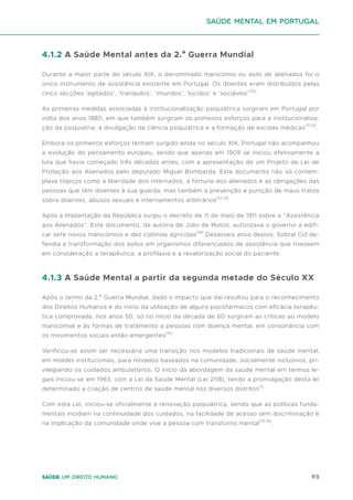 93
Saúde um direito humano
4.1.2 A Saúde Mental antes da 2.ª Guerra Mundial
Durante a maior parte do século XIX, o denominado manicómio ou asilo de alienados foi o
único instrumento de assistência existente em Portugal. Os doentes eram distribuídos pelas
cinco secções ‘agitados’, ‘tranquilos’, ‘imundos’, ‘lúcidos’ e ‘sociáveis’(10)
.
As primeiras medidas associadas à institucionalização psiquiátrica surgiram em Portugal por
volta dos anos 1880, em que também surgiram os primeiros esforços para a institucionaliza-
ção da psiquiatria, a divulgação da ciência psiquiátrica e a formação de escolas médicas(11,12)
.
Embora os primeiros esforços tenham surgido ainda no século XIX, Portugal não acompanhou
a evolução do pensamento europeu, sendo que apenas em 1909 se iniciou efetivamente a
luta que havia começado três décadas antes, com a apresentação de um Projeto de Lei de
Proteção aos Alienados pelo deputado Miguel Bombarda. Este documento não só contem-
plava tópicos como a liberdade dos internados, a fortuna dos alienados e as obrigações das
pessoas que têm doentes à sua guarda, mas também a prevenção e punição de maus tratos
sobre doentes, abusos sexuais e internamentos arbitrários(12,13)
.
Após a Implantação da República surgiu o decreto de 11 de maio de 1911 sobre a “Assistência
aos Alienados”. Este documento, da autoria de Júlio de Matos, autorizava o governo a edifi-
car sete novos manicómios e dez colónias agrícolas(14)
Dezasseis anos depois, Sobral Cid de-
fendia a transformação dos asilos em organismos diferenciados de assistência que tivessem
em consideração a terapêutica, a profilaxia e a revalorização social do paciente.
4.1.3 A Saúde Mental a partir da segunda metade do Século XX
Após o termo da 2.ª Guerra Mundial, dado o impacto que daí resultou para o reconhecimento
dos Direitos Humanos e do início da utilização de alguns psicofármacos com eficácia terapêu-
tica comprovada, nos anos 50, só no início da década de 60 surgiram as críticas ao modelo
manicomial e às formas de tratamento a pessoas com doença mental, em consonância com
os movimentos sociais então emergentes(15)
.
Verificou-se assim ser necessária uma transição nos modelos tradicionais de saúde mental,
em moldes institucionais, para modelos baseados na comunidade, socialmente inclusivos, pri-
vilegiando os cuidados ambulatórios. O início da abordagem da saúde mental em termos le-
gais iniciou-se em 1963, com a Lei da Saúde Mental (Lei 2118), tendo a promulgação desta lei
determinado a criação de centros de saúde mental nos diversos distritos(1)
.
Com esta Lei, iniciou-se oficialmente a renovação psiquiátrica, sendo que as políticas funda-
mentais incidiam na continuidade dos cuidados, na facilidade de acesso sem discriminação e
na implicação da comunidade onde vive a pessoa com transtorno mental(15,16)
.
saúde mental em portugal
 