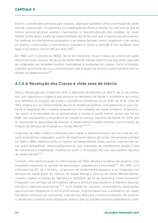 94 Relatório Primavera 2019
Esta lei, considerada avançada para a época, abarcava questões como a promoção de saúde
mental, a prevenção, o tratamento e a reabilitação da doença mental. Foi com esta lei que se
tornou possível alcançar avanços importantes na descentralização dos cuidados de saúde
mental. Ainda assim, a falta de regulamentação da Lei fez com que a maioria dos procedimen-
tos relativos ao internamento compulsivo e ao regime fechado nunca chegassem a ser postos
em prática, continuando o internamento psiquiátrico contra a vontade e sem qualquer base
legal a ser prática comum até aos anos 90(7)
.
Em 1964, com o Decreto-lei 46102, de 23 de Dezembro, foram criados os centros de saúde
mental previstos na base VIII da Lei de Saúde Mental. Esta lei determinava que estes deveriam
ser integrados em estabelecimentos hospitalares já existentes em Lisboa, Porto e Coimbra,
tivessem autonomia técnica e funcionassem sem prejuízo da estrutura administrativa dos re-
feridos estabelecimentos(17)
.
4.1.4 A Revolução dos Cravos e vinte anos de inércia
Após a Revolução dos Cravos em 1974, a aplicação do Decreto-Lei 413/71, de 27 de setem-
bro, que reajustava a orgânica dos serviços do Ministério da Saúde e Assistência aos princí-
pios definidos no Estatuto da Saúde e Assistência constantes na Lei 2120, de 19 de Julho de
1963, acabou por ser comprometida devido às mudanças políticas, principalmente no que con-
cerne à integração dos cuidados psiquiátricos nos cuidados de saúde primários. Evidenciou-
-se, assim, a necessidade de se democratizar o acesso à saúde mental, sendo que foi em
1984, não esquecendo a importância da criação do Serviço Nacional de Saúde em 1979, que
se retomaram as discussões de associar a saúde mental à saúde primária, com a criação da
Direção de Serviços de Psiquiatria e Saúde Mental(15,18,19)
.
O período de 1984 a 1990 é conhecido pela criação e desenvolvimento de uma rede de ser-
viços psiquiátricos integrados, a partir de importantes planos de saúde mental desenvolvidos
em 1985 e 1988, reestruturando os Centros de Saúde Mental. Estes centros, inseridos em vá-
rias áreas geográficas, responsabilizavam-se pela prestação de atendimento desde a fase
do tratamento à reabilitação. Facilitou-se assim a formulação de uma nova política nacional
de saúde mental(15,19)
.
Contudo, esta reestruturação foi interrompida em 1990, devido à mudança de governo, com
resultados negativos no sentido de desenvolver cuidados em comunidade(19)
. Em 1992, com
o Decreto-Lei 127, de 3 de julho, os serviços de saúde mental passaram a ser integrados nos
serviços de saúde geral. Os Centros de Saúde Mental e Centros de Saúde Mental Infanto-
-Juvenil, criados ao abrigo do Decreto-Lei 46102/64, de 24 de dezembro, foram entretanto
integrados nos serviços de 24 hospitais gerais e distritais que passaram a oferecer departa-
mentos e urgências psiquiátricas(15,17)
. Esta medida foi, contudo, contestada por associações
que envolviam psiquiatras e outros profissionais, argumentando que a psiquiatria nos hospi-
tais gerais constituía um retrocesso, uma vez que reforçava a institucionalização. No entanto,
a classe que contestou esta integração aceitou que os grandes hospitais psiquiátricos conti-
capítulo 4
 