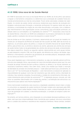 96 Relatório Primavera 2019
4.1.5 1998: Uma nova lei de Saúde Mental
Em 1998 foi aprovada uma nova Lei da Saúde Mental (Lei 36/98, de 24 de julho), que passou
a regular o internamento compulsivo e a determinar que a prestação de cuidados fosse pro-
movida prioritariamente ao nível da comunidade. Foram ainda valorizadas unidades de reabi-
litação, no cenário da saúde mental, estruturas residenciais para doentes de evolução pro-
longada e estruturas para formação e reinserção profissional. Foi apenas neste ano que se
oficializou a necessidade da criação de uma rede diversificada e articulada, com a colabora-
ção interministerial e das organizações sociais comunitárias. Esta articulação promoveu um
debate sobre as contradições e as fragilidades do sistema(15,20,22)
. Associada a esta nova lei
da Saúde Mental, o Decreto-Lei 35/99 veio estabelecer os princípios orientadores da organi-
zação, gestão e avaliação dos serviços de psiquiatria e saúde mental(19)
.
Esta lei divide-se em dois capítulos. O primeiro, desenvolvido por um grupo de trabalho no-
meado por um despacho da Ministra da Saúde de 8 de outubro de 1996, além de enunciar os
objetivos, os princípios gerais da política, a criação do Conselho Nacional de Saúde Mental,
define, pela primeira vez, os direitos e deveres do utente, aplicando aos utentes dos serviços
de saúde mental, todos os da generalidade dos utentes dos serviços de saúde, acrescentando-
lhes alguns específicos. Quanto ao segundo capítulo, desenvolvido por outro grupo nomea-
do pelo despacho conjunto 7/96, de 23 de agosto, dos Ministros da Justiça e da Saúde, regu-
lamenta o internamento compulsivo de portadores de anomalia psíquica, designação utiliza-
da nos textos do Direito Civil e Penal(22-24)
.
Ficou assim legislado que o internamento compulsivo, ou seja, por decisão judicial confirma-
tória de uma avaliação clínica, seja ativado em casos de anomalia psíquica grave que crie uma
situação de perigo iminente de bens jurídicos, próprios ou alheios, e se recuse submeter ao
necessário tratamento médico. Para além disso, sendo uma medida que impõe a restrição
da liberdade do portador de anomalia psíquica – razão pela qual houve que, previamente, al-
terar o art.º 27.º da Constituição da República –, este internamento só deverá ser aplicado na
impossibilidade de qualquer outro tipo de tratamento que não atente contra a liberdade do
indivíduo. Nas restantes situações, fica priorizado o modelo do consentimento informado, de-
rivado diretamente pelo princípio da autonomia(22-24)
. A legislação pecava, contudo, por não
incluir as questões relacionadas com a tutela dos utentes, a acreditação das estruturas e os
mecanismos para aplicar esta mesma legislação(19)
.
Como mencionado inicialmente, esta nova lei e a legislação subsidiária vieram impor o mode-
lo comunitário na regulação da saúde mental em Portugal, modelo este valorizado pela OMS,
pela União Europeia e pelas Nações Unidas. Pretendeu-se, assim, a descentralização dos ser-
viços de prestação de cuidados, a desinstitucionalização, o combate ao estigma e pela rein-
tegração(24)
.
No entanto, em termos práticos, esta integração na comunidade desresponsabilizava os hos-
pitais, sem que essa responsabilidade fosse transferida para qualquer estrutura comunitária
para o cuidado dos doentes e assistência dos respetivos familiares. Nesse sentido, também
capítulo 4
 