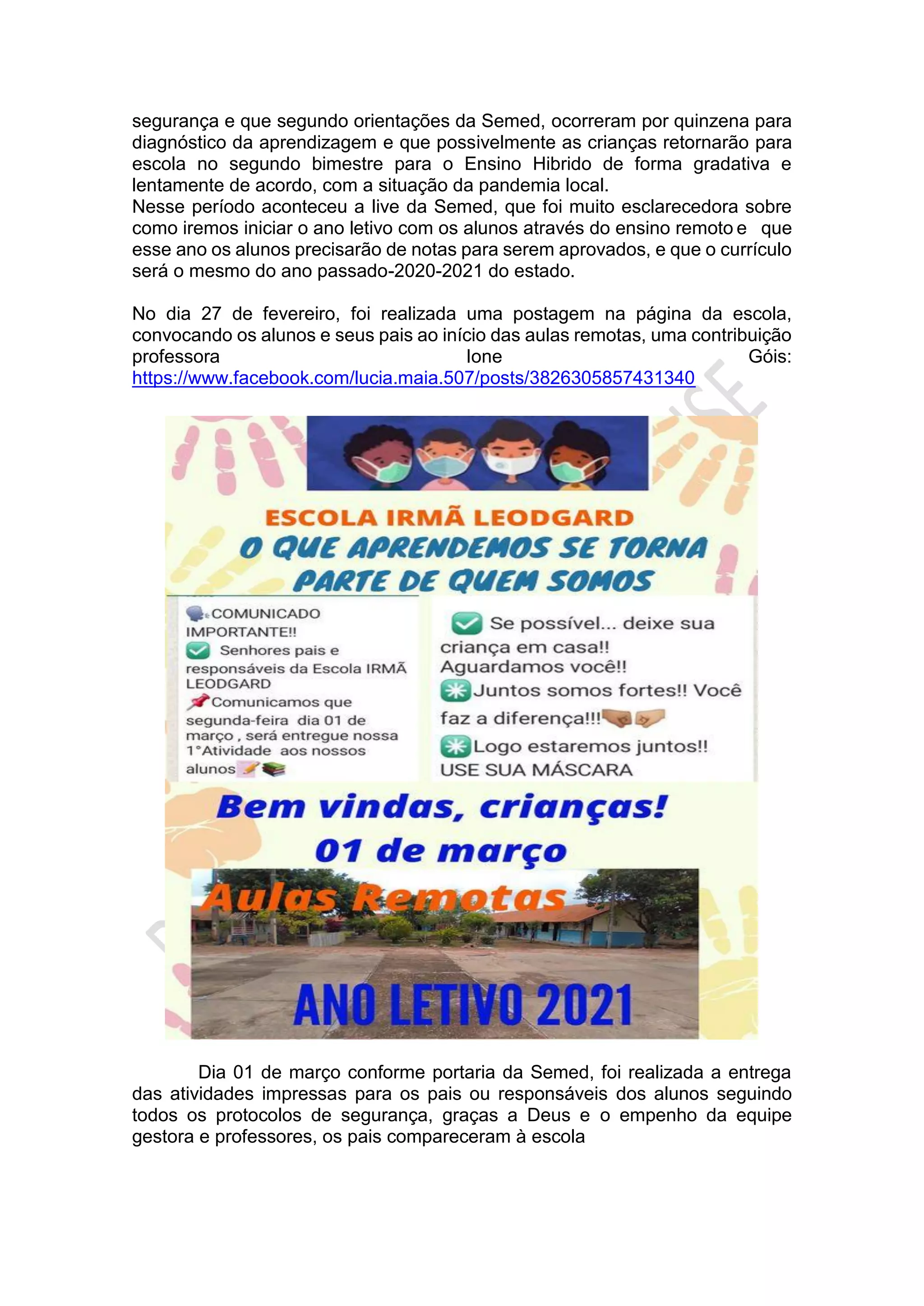 segurança e que segundo orientações da Semed, ocorreram por quinzena para
diagnóstico da aprendizagem e que possivelmente as crianças retornarão para
escola no segundo bimestre para o Ensino Hibrido de forma gradativa e
lentamente de acordo, com a situação da pandemia local.
Nesse período aconteceu a live da Semed, que foi muito esclarecedora sobre
como iremos iniciar o ano letivo com os alunos através do ensino remoto e que
esse ano os alunos precisarão de notas para serem aprovados, e que o currículo
será o mesmo do ano passado-2020-2021 do estado.
No dia 27 de fevereiro, foi realizada uma postagem na página da escola,
convocando os alunos e seus pais ao início das aulas remotas, uma contribuição
professora Ione Góis:
https://www.facebook.com/lucia.maia.507/posts/3826305857431340
Dia 01 de março conforme portaria da Semed, foi realizada a entrega
das atividades impressas para os pais ou responsáveis dos alunos seguindo
todos os protocolos de segurança, graças a Deus e o empenho da equipe
gestora e professores, os pais compareceram à escola
 