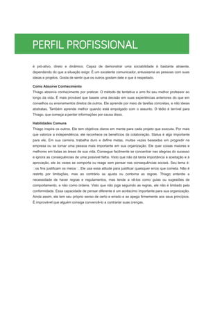 é pró-ativo, direto e dinâmico. Capaz de demonstrar uma sociabilidade é bastante atraente,
dependendo do que a situação exigir. É um excelente comunicador, entusiasma as pessoas com suas
ideias e projetos. Gosta de sentir que os outros gostam dele e que é respeitado.
Como Absorve Conhecimento
Thiago absorve conhecimento por praticar. O método de tentativa e erro foi seu melhor professor ao
longo da vida. É mais provável que baseie uma decisão em suas experiências anteriores do que em
conselhos ou ensinamentos diretos de outros. Ele aprende por meio de tarefas concretas, e não ideias
abstratas. Também aprende melhor quando está empolgado com o assunto. O tédio é terrível para
Thiago, que começa a perder informações por causa disso.
Habilidades Comuns
Thiago inspira os outros. Ele tem objetivos claros em mente para cada projeto que executa. Por mais
que valorize a independência, ele reconhece os benefícios da colaboração. Status é algo importante
para ele. Em sua carreira, trabalha duro e define metas, muitas vezes baseadas em progredir na
empresa ou se tornar uma pessoa mais importante em sua organização. Ele quer coisas maiores e
melhores em todas as áreas de sua vida. Consegue facilmente se concentrar nas alegrias do sucesso
e ignora as consequências de uma possível falha. Visto que não dá tanta importância à aceitação e à
aprovação, ele às vezes se comporta ou reage sem pensar nas consequências sociais. Seu lema é:
os fins justificam os meios . Ele usa essa atitude para justificar quaisquer erros que cometa. Não é
restrito por limitações, mas ao contrário se ajusta ou contorna as regras. Thiago entende a
necessidade de haver regras e regulamentos, mas tende a vê-los como guias ou sugestões de
comportamento, e não como ordens. Visto que não joga seguindo as regras, ele não é limitado pela
conformidade. Essa capacidade de pensar diferente é um acréscimo importante para sua organização.
Ainda assim, ele tem seu próprio senso de certo e errado e se apega firmemente aos seus princípios.
É improvável que alguém consiga convencê-lo a contrariar suas crenças.
 
