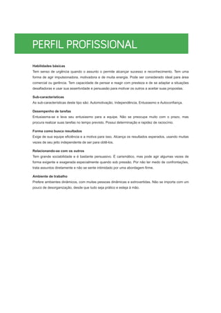 Habilidades básicas
Tem senso de urgência quando o assunto o permite alcançar sucesso e reconhecimento. Tem uma
forma de agir impulsionadora, motivadora e de muita energia. Pode ser considerado ideal para área
comercial ou gerência. Tem capacidade de pensar e reagir com presteza e de se adaptar a situações
desafiadoras e usar sua assertividade e persuasão para motivar os outros a aceitar suas propostas.
Sub-características
As sub-características deste tipo são: Automotivação, Independência, Entusiasmo e Autoconfiança.
Desempenho de tarefas
Entusiasma-se e leva seu entusiasmo para a equipe. Não se preocupa muito com o prazo, mas
procura realizar suas tarefas no tempo previsto. Possui determinação e rapidez de raciocínio.
Forma como busca resultados
Exige de sua equipe eficiência e a motiva para isso. Alcança os resultados esperados, usando muitas
vezes de seu jeito independente de ser para obtê-los.
Relacionando-se com os outros
Tem grande sociabilidade e é bastante persuasivo. É carismático, mas pode agir algumas vezes de
forma exigente e exagerada especialmente quando sob pressão. Por não ter medo de confrontações,
trata assuntos diretamente e não se sente intimidado por uma abordagem firme.
Ambiente de trabalho
Prefere ambientes dinâmicos, com muitas pessoas dinâmicas e extrovertidas. Não se importa com um
pouco de desorganização, desde que tudo seja prático e esteja à mão.
 