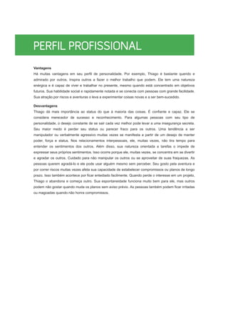 Vantagens
Há muitas vantagens em seu perfil de personalidade. Por exemplo, Thiago é bastante querido e
admirado por outros. Inspira outros a fazer o melhor trabalho que podem. Ele tem uma natureza
enérgica e é capaz de viver e trabalhar no presente, mesmo quando está concentrado em objetivos
futuros. Sua habilidade social e rapidamente notada e se conecta com pessoas com grande facilidade.
Sua atração por riscos e aventuras o leva a experimentar coisas novas e a ser bem-sucedido.
Desvantagens
Thiago dá mais importância ao status do que à maioria das coisas. É confiante e capaz. Ele se
considera merecedor de sucesso e reconhecimento. Para algumas pessoas com seu tipo de
personalidade, o desejo constante de se sair cada vez melhor pode levar a uma insegurança secreta.
Seu maior medo é perder seu status ou parecer fraco para os outros. Uma tendência a ser
manipulador ou verbalmente agressivo muitas vezes se manifesta a partir de um desejo de manter
poder, força e status. Nos relacionamentos interpessoais, ele, muitas vezes, não tira tempo para
entender os sentimentos dos outros. Além disso, sua natureza orientada a tarefas o impede de
expressar seus próprios sentimentos. Isso ocorre porque ele, muitas vezes, se concentra em se divertir
e agradar os outros. Cuidado para não manipular os outros ou se aproveitar de suas fraquezas. As
pessoas querem agradá-lo e ele pode usar alguém mesmo sem perceber. Seu gosto pela aventura e
por correr riscos muitas vezes afeta sua capacidade de estabelecer compromissos ou planos de longo
prazo. Isso também acontece por ficar entediado facilmente. Quando perde o interesse em um projeto,
Thiago o abandona e começa outro. Sua espontaneidade funciona muito bem para ele, mas outros
podem não gostar quando muda os planos sem aviso prévio. As pessoas também podem ficar irritadas
ou magoadas quando não honra compromissos.
 