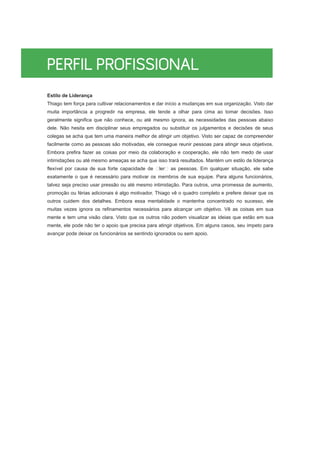 Estilo de Liderança
Thiago tem força para cultivar relacionamentos e dar início a mudanças em sua organização. Visto dar
muita importância a progredir na empresa, ele tende a olhar para cima ao tomar decisões. Isso
geralmente significa que não conhece, ou até mesmo ignora, as necessidades das pessoas abaixo
dele. Não hesita em disciplinar seus empregados ou substituir os julgamentos e decisões de seus
colegas se acha que tem uma maneira melhor de atingir um objetivo. Visto ser capaz de compreender
facilmente como as pessoas são motivadas, ele consegue reunir pessoas para atingir seus objetivos.
Embora prefira fazer as coisas por meio da colaboração e cooperação, ele não tem medo de usar
intimidações ou até mesmo ameaças se acha que isso trará resultados. Mantém um estilo de liderança
flexível por causa de sua forte capacidade de ler as pessoas. Em qualquer situação, ele sabe
exatamente o que é necessário para motivar os membros de sua equipe. Para alguns funcionários,
talvez seja preciso usar pressão ou até mesmo intimidação. Para outros, uma promessa de aumento,
promoção ou férias adicionais é algo motivador. Thiago vê o quadro completo e prefere deixar que os
outros cuidem dos detalhes. Embora essa mentalidade o mantenha concentrado no sucesso, ele
muitas vezes ignora os refinamentos necessários para alcançar um objetivo. Vê as coisas em sua
mente e tem uma visão clara. Visto que os outros não podem visualizar as ideias que estão em sua
mente, ele pode não ter o apoio que precisa para atingir objetivos. Em alguns casos, seu ímpeto para
avançar pode deixar os funcionários se sentindo ignorados ou sem apoio.
 