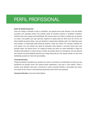 Estilo de Gestão Requerido
Visto que Thiago é orientado à ação e competitivo, seu gerente deve estar disposto a lhe dar tarefas
concretas com aplicação prática. Ele também gosta de opiniões positivas e resultados imediatos.
Também deve haver espaço para flexibilidade. Ele costuma fazer seu melhor à medida que vai fazendo
as coisas. Uma gestão que exija rigorosos registros em papel pode ser difícil para ele. Ele faz um
ótimo trabalho lançando ideias, mas sua tendência a desperceber detalhes pode criar obstáculos para
seus projetos. A colaboração pode realmente ajudá-lo a fazer seu melhor. Por exemplo, trabalhar em
uma equipe com uma pessoa que gosta de pesquisar pode ajudá-lo a encontrar apoio para suas
grandes ideias. Da mesma forma, um colega de equipe que tenha um estilo sistemático e lógico de
trabalhar pode ajudá-lo a cumprir prazos e manter seu projeto dentro do cronograma. Um bom gerente
que entenda sua personalidade garantirá que Thiago faça parte de uma equipe variada, em que suas
habilidades possam ser mais bem aproveitadas.
Tomando Decisões
Thiago dá bastante importância às opiniões dos outros e as levará em consideração se achar que isso
beneficiará sua posição social. Ele costuma saber exatamente o que quer e como obtê-lo. Tende a
orientar suas decisões mais para o emocional e social, buscando também a aprovação dos outros,
sem deixar de ser incisivo e eventualmente apresentar pulso sobre suas posições.
Tomada de Decisão: Emocional, Muito Rápido
 