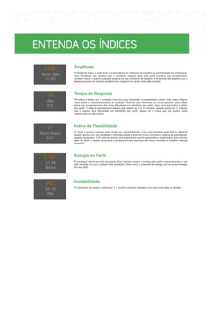 Amplitude
Tempo de Resposta
Indice de Flexibilidade
Energia do Perfil
É a energia natural do perfil da pessoa. Este indicador traduz a energia pelo perfil comportamental, e não
pela situação em que a pessoa está passando. Seria como o potencial de energia que ele pode entregar
em seu perfil.
Incitabilidade
É o potencial de reação a estímulos. É o quanto a pessoa incendeia com uma nova idéia ou desafio.
A Amplitude indica o quão forte é a importância do ambiente de trabalho na produtividade do profissional.
Uma Amplitude alta significa que o ambiente propício para este perfil aumenta sua produtividade.
Também indica o quanto a pessoa impacta em seu ambiente de trabalho. A amplitude alta significa que a
pessoa provoca um impacto (positivo e/ou negativo) no grupo onde está inserido.
TR indica o tempo que o avaliado consumiu para responder ao questionário online. Este índice informa
muito sobre o autoconhecimento do avaliado. Pessoas que raramente ou nunca pararam para refletir
sobre seu comportamento têm mais dificuldade em identificar seu estilo, fazer uma autocrítica e definir
seu perfil. O ideal é encontrarmos tempos que variam de 3 a 11 minutos, valores acima de 11 indicam
que a pessoa teve dificuldade em identificar seu perfil, abaixo de 3 indica que ela avaliou muito
rapidamente as alternativas.
IF mede o quanto a pessoa pode mudar seu comportamento e com que facilidade pode fazê-lo. Além da
atitude aponta com que facilidade o indivíduo aceita e absorve novos conceitos e quebra de paradigmas,
quando necessário. O IF varia de acordo com a época em que foi respondido o questionário, pois envolve
além do perfil, o estado emocional e profissional para absorção de novos conceitos e desafios naquele
momento.
AMP
Muito Alta
21,82
TR
Alto
8'4"
IF
Norm Baixo
8.41
ENP
37.74
Baixa
INC
83.19
Alto
 