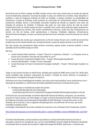Programa Embrapa & Escola – PE&E
No final do ano de 2013 a equipe do PE&E resolveu enviar uma carta convite para as escolas da rede de
ensino fundamental, estadual e municipal da região. A carta, nos moldes de um edital, visava disciplinar e
qualificar a ação do Programa Embrapa & Escola na Unidade. A equipe acreditou na possibilidade de
transformar o papel da Embrapa neste processo de construção do conhecimento básico, fortalecendo
professores, direção, alunos e comunidade, buscando mudança de atitude ao requerer uma visita nas
Estações de pesquisa da Unidade. A Embrapa não pode ser vista pelos alunos da rede de ensino
fundamental como um simples espaço de lazer e visitação, foco muitas vezes dado por alguns professores.
Após a distribuição dos convites, dez escolas manifestaram interesse, sendo que oito compareceram ao
evento, um Dia de Campo, onde apresentamos a Empresa, finalidade, objetivos, infraestrutura,
demonstrando tecnologias, serviços e produtos possíveis de serem utilizados como ferramentas em sala de
aula.
Os representantes das escolas que compareceram ao Dia de Campo ficaram com a tarefa de encaminhar
projetos que seriam desenvolvidos com acompanhamento e apoio da equipe durante o ano de 2014.
Das oito escolas que participaram deste primeiro momento, apenas quatro enviaram projetos e foram
atendidas de forma diferenciada em 2014.
São elas:
 Escola Estadual Padre Anchieta - Projeto “Consumir e Sustentar o Planeta” – e a Pesquisa entre os
alunos com a temática "Que tipo de consumidor eu sou?”
 Escola de Ensino Fundamental Adolfo Fetter – Projeto “Alimentação Equilibrada”
 Instituto São Benedito – Projeto “O Lixo x Educação”
 Escola Municipal de Ensino Fundamental Giuseppe Garibaldi – Projeto “Alimentação Saudável no
Rural”.
Todas as oito escolas inscritas no edital foram visitadas pela equipe do PE&E entre os dias 22 a 30 de abril,
sendo recebidos pelo professor responsável do projeto e direção da escola. Revimos as propostas e
relacionamos o cronograma de ações em parceria.
Utilizamos uma nova metodologia de trabalho, que tinha como meta qualificar nosso compromisso com a
educação de qualidade e o alinhamento de Responsabilidade Social que a Embrapa tanto preza.
 Destaque para o resultado do projeto das escolas:
- Instituto São Benedito (O Lixo X Educação)
- Escola Municipal de Ensino Fundamental Giuseppe Garibaldi (Alimentação Saudável no Rural)
Ao final do ano a Escola Garibaldi, da Colônia Maciel (8º Distrito de Pelotas), conquistou, em cerimônia
ocorrida no Teatro do Sesi, em Porto Alegre o 2º lugar no Prêmio Planejamento 2014. O Prêmio faz parte
do Programa Consultoria para Educação de Qualidade do SESI-RS/Fiergs. A escola ficou entre as três
finalistas, de 51 inscritas, e com a segunda colocação garantiu um prêmio de 10 mil reais, que serão
investidos na própria escola.
Ao divulgar o desempenho da escola a direção cita a parceria com a Embrapa Clima Temperada, conferir:
http://www.diariopopular.com.br/tudo/index.php?n_sistema=3056&id_noticia=OTMyNDI=&id_area=OA=
=
O Instituto São Benedito, escola assistencial que oferece o serviço de fortalecimento de vínculos e
educação a meninas em situação de risco, ou em vulnerabilidade social da cidade de Pelotas,R, atendendo
ao chamado feito às escolas do município e região pela equipe do NURES, oportunizo a visita de sues
 