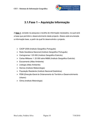 CET – Sistemas de Informação Geográfica




              3.1.Fase 1 – Aquisição Informação


A fase 1, consiste na pesquisa e recolha de informação necessária, na qual será
a base que permitirá o desenvolvimento deste projecto. Abaixo está enumerada
a informação base, a partir da qual foi desenvolvido o projecto.




       CAOP 2009 (Instituto Geográfico Português)
       Rede Geodésica Nacional (Instituto Geográfico Português)
       Cartogramas 1:25 000 (Instituto Geográfico Exército)
       Cartas Militares 1: 25 000 série M888 (Instituto Geográfico Exército)
       Escoamento (Atlas Ambiente)
       Litologia (Atlas Ambiente)
       Sismos (Instituto Meteorologia)
       População Residente (Instituto Nacional Estatística)
       PDM (Direcção-Geral do Ordenamento do Território e Desenvolvimento
       Urbano)
       Clima (Instituto Metorologia)




Rita Leitão, Frédéric Silva            Página 10                         7/30/2010
 