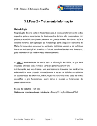 CET – Sistemas de Informação Geográfica




             3.2.Fase 2 – Tratamento Informação

Metodologia
Na produção de uma carta de Risco Geológico, é necessário ter em conta certos
aspectos, pois as ocorrências de deslizamentos de terra são responsáveis por
prejuízos económicos e podem provocar um grande número de vítimas. Após a
escolha do tema, com aplicação da metodologia para a região do concelho de
Mafra, foi necessário descrever as variáveis: biofísicas naturais e as biofísicas
humanas (antropológicas) e socioeconómicas, relacionadas com este fenómeno,
para a construção da carta de risco de deslizamento.




A fase 2, estabelece-se de entre toda a informação recolhida, a que será
integrada e tratada sob a forma de variáveis para integrar em SIG.
A informação que será tratada, será primeiramente integrada nos parâmetros
estabelecidos neste projecto, nomeadamente a escala de trabalho e o sistema
de coordenadas de referência, estruturação das variáveis numa base de dados
geográfica e em fluxogramas, assim como o recurso a ferramentas de
geoprocessamento.


Escala de trabalho –1:25 000
Sistema de coordenadas de referência – Datum 73 Hayford-Gauss IPCC




Rita Leitão, Frédéric Silva         Página 13                          7/30/2010
 
