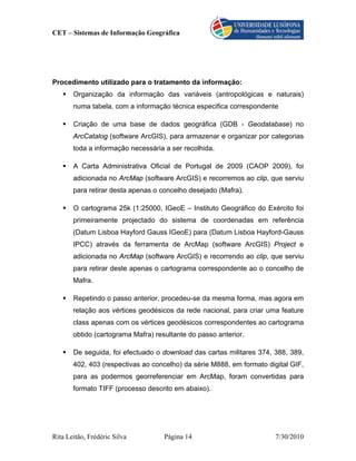 CET – Sistemas de Informação Geográfica




Procedimento utilizado para o tratamento da informação:
       Organização da informação das variáveis (antropológicas e naturais)
       numa tabela, com a informação técnica especifica correspondente

       Criação de uma base de dados geográfica (GDB - Geodatabase) no
       ArcCatalog (software ArcGIS), para armazenar e organizar por categorias
       toda a informação necessária a ser recolhida.

       A Carta Administrativa Oficial de Portugal de 2009 (CAOP 2009), foi
       adicionada no ArcMap (software ArcGIS) e recorremos ao clip, que serviu
       para retirar desta apenas o concelho desejado (Mafra).

       O cartograma 25k (1:25000, IGeoE – Instituto Geográfico do Exército foi
       primeiramente projectado do sistema de coordenadas em referência
       (Datum Lisboa Hayford Gauss IGeoE) para (Datum Lisboa Hayford-Gauss
       IPCC) através da ferramenta de ArcMap (software ArcGIS) Project e
       adicionada no ArcMap (software ArcGIS) e recorrendo ao clip, que serviu
       para retirar deste apenas o cartograma correspondente ao o concelho de
       Mafra.

       Repetindo o passo anterior, procedeu-se da mesma forma, mas agora em
       relação aos vértices geodésicos da rede nacional, para criar uma feature
       class apenas com os vértices geodésicos correspondentes ao cartograma
       obtido (cartograma Mafra) resultante do passo anterior.

       De seguida, foi efectuado o download das cartas militares 374, 388, 389,
       402, 403 (respectivas ao concelho) da série M888, em formato digital GIF,
       para as podermos georreferenciar em ArcMap, foram convertidas para
       formato TIFF (processo descrito em abaixo).




Rita Leitão, Frédéric Silva         Página 14                          7/30/2010
 
