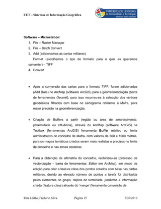 CET – Sistemas de Informação Geográfica




Software – Microstation:
   1. File – Raster Manager
   2. File – Batch Convert
   3. Add (adicionamos as cartas militares)
       Format (escolhemos o tipo de formato para o qual as queremos
   converter) – TIFF
   4. Convert




   •   Após a conversão das cartas para o formato TIFF, foram adicionadas
       (Add Data) no ArcMap (software ArcGIS) para a georreferenciação (barra
       de ferramentas Georref), para isso recorreu-se à selecção dos vértices
       geodésicos filtrados com base no cartograma referente a Mafra, para
       maior precisão na georreferenciação.


   •   Criação de Buffers a partir (região ou área de amortecimento,
       proximidade ou influência), através do ArcMap (software ArcGIS) na
       Toolbox (ferramentas ArcGIS) ferramenta Buffer relativo ao limite
       administrativo do concelho de Mafra, com valores de 500 e 1000 metros,
       para os mapas temáticos criados serem mais realistas e precisos no limite
       de concelho e nas zonas costeiras


   •   Para a obtenção da altimetria do concelho, vectorizou-se (processo de
       vectorização – barra de ferramentas: Editor em ArcMap), em modo de
       edição para criar a feature class dos pontos cotados com base nas cartas
       militares, devido ao elevado número de pontos a tarefa foi distribuída
       pelos elementos do grupo, depois de terminada, juntámos a informação
       criada (feature class) através do ‘merge’ (ferramenta conversão de


Rita Leitão, Frédéric Silva         Página 15                          7/30/2010
 