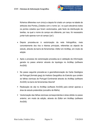 CET – Sistemas de Informação Geográfica




       ficheiros diferentes num único) e depois foi criado um campo na tabela de
       atributos dos Pontos_Cotados com o nome ‘pc’, no qual colocámos todos
       os pontos cotados que foram vectorizados, pelo facto da distribuição de
       tarefas, na qual o nome do campo era diferente, por isso, foi necessário
       juntar tudo apenas num só campo (‘pc’).


   •   Depois     procedeu-se   à   vectorização   da   rede   hidrográfica,   mais
       concretamente dos rios e ribeiras principais, referentes ao objecto de
       estudo, através da barra de ferramentas: Editor em ArcMap, em modo de
       edição


   •   Após o processo de vectorização procedeu-se à validação da informação
       gerada no passo anterior através da topologia no ArcMap (software
       ArcGIS)


       No passo seguinte procede-se à georreferenciação da Carta Geológica
       de Portugal (formato jpeg) do Instituto Geográfico do Exército que contém
       as falhas sísmicas de Portugal Continental através do ArcMap (software
       ArcGIS) na barra de ferramentas Georref

       Realização de clip no ArcMap (software ArcGIS) para extrair apenas a
       área de estudo pretendida (concelho de Mafra)

       Vectorização das falhas sísmicas correspondentes à área obtida no passo
       anterior, em modo de edição, através do Editor em ArcMap (software
       ArcGIS)




Rita Leitão, Frédéric Silva          Página 16                           7/30/2010
 