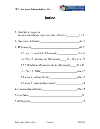 CET – Sistemas de Informação Geográfica



                                Índice


1. Contexto do projecto
   Resumo, introdução, objecto estudo, objectivos_________3 a 5

2. Programas utilizados______________________________6 e 7

3. Metodologia_____________________________________8 e 9

       3.1.Fase 1 - Aquisição Informação _______________10 a 12

        3.2. Fase 2 - Tratamento Informação_____13 a 29 e 35 a 39

       3.2.1. Resultados do tratamento da informação_____40 a 45

        3.3. Fase 3 - MDT____________________________46 e 47

       3.4. Fase 4 - Model Builder_____________________48 a 52

       3.5. Fase 5 - Resultados (Layout) ____________________53

4. Ferramentas utilizadas___________________________30 a 34

5. Conclusões________________________________________54

6. Bibliografia________________________________________55




Rita Leitão, Frédéric Silva       Página 2                7/30/2010
 