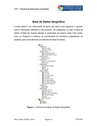 CET – Sistemas de Informação Geográfica




                        Base de Dados Geográfica
A base dados é um instrumento de apoio que serviu para organizar e agrupar
toda a informação referente a este projecto, por categorias, ou seja, a base de
dados dividida em feature dataset, e subdividida em feature class (Tipo ponto,
linha ou Polígono) e sistema de coordenadas de referência estabelecido no
projecto, para cada elemento constituinte da base de dados.




                Figura 1 – Estrutura da Base de Dados Geográfica




Rita Leitão, Frédéric Silva        Página 21                          7/30/2010
 