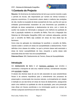 CET – Sistemas de Informação Geográfica

1.Contexto do Projecto
Resumo: Os fenómenos de deslizamentos de terra que ocorrem durante e após
o período de chuvas, são responsáveis por número de vítimas humanas e
prejuízos económicos. O crescimento urbano aliado à melhoria das condições
de vida, resulta na ocupação de áreas susceptíveis de risco, que faz com que as
entidades governamentais necessitem de uma ferramenta que possibilite a
definição de áreas susceptíveis a deslizamentos de terra, com o intuito de
auxiliar nas acções de intervenção e assegurar uma melhoria da qualidade de
vida à população residente no concelho de Mafra. Para tal a integração dos
Sistemas de Informações Geográfica (SIG) com variáveis adequadas, permita
que o concelho de Mafra seja avaliado em áreas de risco deste tipo de
fenómeno.
Como área de aplicação da metodologia foi escolhido o concelho de Mafra,
visando avaliar o cenário em áreas de susceptibilidade a deslizamentos. Foram
definidos cinco classes de análise, na qual a primeira classe está associada a
áreas de menor susceptibilidade de risco, enquanto a quinta classe está
associada áreas de maior risco de susceptibilidade.
Palavras-Chave: SIG, Deslizamentos de Terreno, Áreas de Susceptibilidade



Introdução
Um deslizamento de terra é um fenómeno geológico que envolve o
movimento e transporte de solo e/ou material rochoso, normalmente induzidos
pela gravidade e declive.
O estudo dos diversos tipos de uso do solo associado às suas características
físicas é de extrema importância para o entendimento dos processos de
preservação e conservação dos recursos naturais, e principalmente em relação
à restrição ao uso das terras em áreas de riscos de deslizamento, assegurando
assim uma melhoria na qualidade de vida da população, para uma prevenção
mais eficaz em futuras ocorrências e na minimização quanto ao número de
vítimas e prejuízos económicos em bens materiais.


Rita Leitão, Frédéric Silva         Página 3                          7/30/2010
 