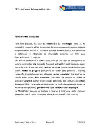 CET – Sistemas de Informação Geográfica




Ferramentas utilizadas


Para este projecto, na fase de tratamento da informação (fase 2), foi
necessário recorrer a várias ferramentas de geoprocessamento, análise espacial
e superfícies em ArcGIS 9.3 e o raster manager em MicroStation, que permitiram
o   tratamento     e   integração   da   informação   adquirida   em   SIG,   para
desenvolvimento do projecto.
Em ArcGIS destaca-se o buffer (atribuição de um valor de abrangência na
feature pretendida), clip (extração features), extract by mask (extração raster
pela máscara - limite concelho), feature to raster (conversão de feature para
raster), raster to polygon (conversão de raster para polígono - feature),
reclassify (reclassificação em classes), raster calculator (parâmetros de
cálculo entre raster), field calculator (calculador de campos na tabela de
atributos) weighted overlay (sobreposição ponderada das variáveis), euclidean
distance (cálculo para cada célula do raster da distância euclideana à área de
influência mais próxima), georreferenciação, vectorização e topologia.
No MicroStation apenas se destaca o recurso à ferramenta raster manager
(gerenciador de ficheiros raster para alteração e conversão de formatos).




Rita Leitão, Frédéric Silva          Página 30                           7/30/2010
 